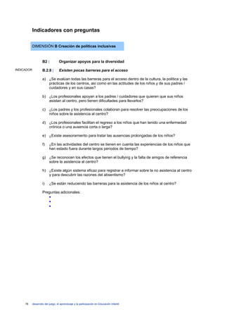 Indicadores con preguntas

            DIMENSIÓN B Creación de políticas inclusivas



                     B2 |          Organizar apoyos para la diversidad

INDICADOR            B.2.8 |       Existen pocas barreras para el acceso

                     a) ¿Se evalúan todas las barreras para el acceso dentro de la cultura, la política y las
                        prácticas de los centros, así como en las actitudes de los niños y de sus padres /
                        cuidadores y en sus casas?

                     b) ¿Los profesionales apoyan a los padres / cuidadores que quieren que sus niños
                        asistan al centro, pero tienen dificultades para llevarlos?

                     c) ¿Los padres y los profesionales colaboran para resolver las preocupaciones de los
                        niños sobre la asistencia al centro?

                     d) ¿Los profesionales facilitan el regreso a los niños que han tenido una enfermedad
                        crónica o una ausencia corta o larga?

                     e) ¿Existe asesoramiento para tratar las ausencias prolongadas de los niños?

                     f)    ¿En las actividades del centro se tienen en cuenta las experiencias de los niños que
                           han estado fuera durante largos periodos de tiempo?

                     g) ¿Se reconocen los efectos que tienen el bullying y la falta de amigos de referencia
                        sobre la asistencia al centro?

                     h) ¿Existe algún sistema eficaz para registrar e informar sobre la no asistencia al centro
                        y para descubrir las razones del absentismo?

                     i)    ¿Se están reduciendo las barreras para la asistencia de los niños al centro?

                     Preguntas adicionales:
                        •
                        •
                        •




     76     desarrollo del juego, el aprendizaje y la participación en Educación Infantil
 