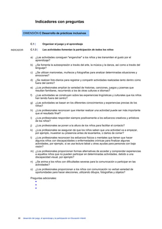 Indicadores con preguntas

            DIMENSIÓN C Desarrollo de prácticas inclusivas


                     C.1 |         Organizar el juego y el aprendizaje

INDICADOR            C.1.3 |       Las actividades fomentan la participación de todos los niños


                     a)    ¿Las actividades consiguen "enganchar" a los niños y les transmiten el gusto por el
                           aprendizaje?
                     b)    ¿Se fomenta la autoexpresión a través del arte, la música y la danza, así como a través del
                           lenguaje?
                     c)    ¿Se utilizan marionetas, muñecos y fotografías para analizar determinadas situaciones y
                           emociones?
                     d)    ¿Se realizan foto-diarios para registrar y compartir actividades realizadas tanto dentro como
                           fuera del centro?
                     e)    ¿Los profesionales amplían la variedad de historias, canciones, juegos y poemas que
                           resultan familiares, recurriendo a los de otras culturas e idiomas?
                     f)    ¿Las actividades se construyen sobre las experiencias lingüísticas y culturales que los niños
                           han tenido fuera del centro?
                     g)    ¿Las actividades se basan en los diferentes conocimientos y experiencias previas de los
                           niños?
                     h)    ¿Los profesionales reconocen que intentar realizar una actividad puede ser más importante
                           que el resultado final?
                     i)    ¿Los profesionales responden siempre positivamente a los esfuerzos creativos y artísticos
                           de los niños?
                     j)    ¿Los profesionales se ponen a la altura de los niños para facilitar el contacto?
                     k)    ¿Los profesionales se aseguran de que los niños saben que una actividad va a empezar,
                           por ejemplo, muestran su presencia antes de levantarlos, o darlos de comer?
                     l)    ¿Los profesionales reconocen los esfuerzos físicos o mentales que tienen que hacer
                           algunos niños con discapacidades o enfermedades crónicas para finalizar algunas
                           actividades, por ejemplo, si se usa lectura labial u otras ayudas para personas con baja
                           visión?
                     m) ¿Los profesionales proporcionan formas alternativas de acceder y comprender experiencias
                        a aquellos niños que no pueden participar en determinadas actividades, debido a una
                        discapacidad visual, por ejemplo?
                     n)    ¿Se anima a los niños con dificultades severas para la comunicación a participar en las
                           actividades?
                     o)    ¿Los profesionales proporcionan a los niños con comunicación no verbal variedad de
                           oportunidades para hacer elecciones, utilizando dibujos, fotografías y objetos?

                     Preguntas adicionales:
                           •
                           •
                           •




     80     desarrollo del juego, el aprendizaje y la participación en Educación Infantil
 