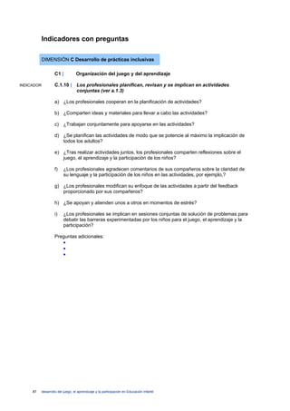 Indicadores con preguntas

            DIMENSIÓN C Desarrollo de prácticas inclusivas

                     C1 |          Organización del juego y del aprendizaje

INDICADOR            C.1.10 | Los profesionales planifican, revisan y se implican en actividades
                              conjuntas (ver a.1.3)

                     a) ¿Los profesionales cooperan en la planificación de actividades?

                     b) ¿Comparten ideas y materiales para llevar a cabo las actividades?

                     c) ¿Trabajan conjuntamente para apoyarse en las actividades?

                     d) ¿Se planifican las actividades de modo que se potencie al máximo la implicación de
                        todos los adultos?

                     e) ¿Tras realizar actividades juntos, los profesionales comparten reflexiones sobre el
                        juego, el aprendizaje y la participación de los niños?

                     f)    ¿Los profesionales agradecen comentarios de sus compañeros sobre la claridad de
                           su lenguaje y la participación de los niños en las actividades, por ejemplo,?

                     g) ¿Los profesionales modifican su enfoque de las actividades a partir del feedback
                        proporcionado por sus compañeros?

                     h) ¿Se apoyan y atienden unos a otros en momentos de estrés?

                     i)    ¿Los profesionales se implican en sesiones conjuntas de solución de problemas para
                           debatir las barreras experimentadas por los niños para el juego, el aprendizaje y la
                           participación?

                     Preguntas adicionales:
                        •
                        •
                        •




     87     desarrollo del juego, el aprendizaje y la participación en Educación Infantil
 