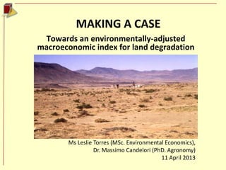 MAKING A CASE
 Towards an environmentally-adjusted
macroeconomic index for land degradation




       Ms Leslie Torres (MSc. Environmental Economics),
                 Dr. Massimo Candelori (PhD. Agronomy)
                                          11 April 2013
 