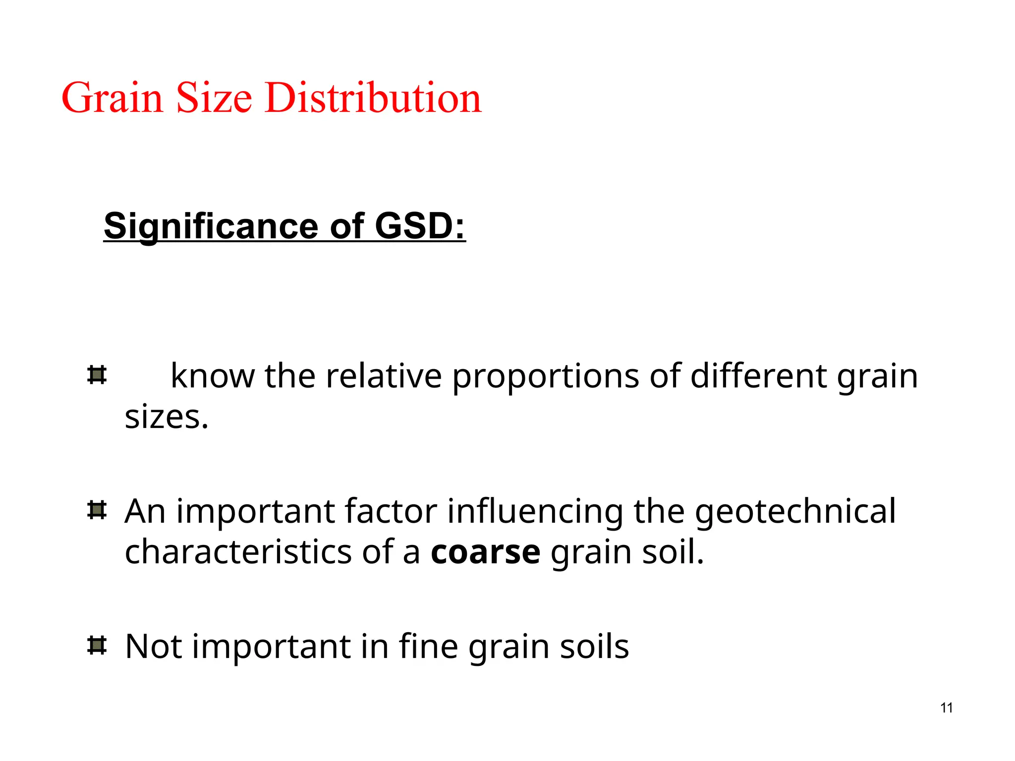 11
Grain Size Distribution
To know the relative proportions of different grain
sizes.
An important factor influencing the geotechnical
characteristics of a coarse grain soil.
Not important in fine grain soils
Significance of GSD:
 
