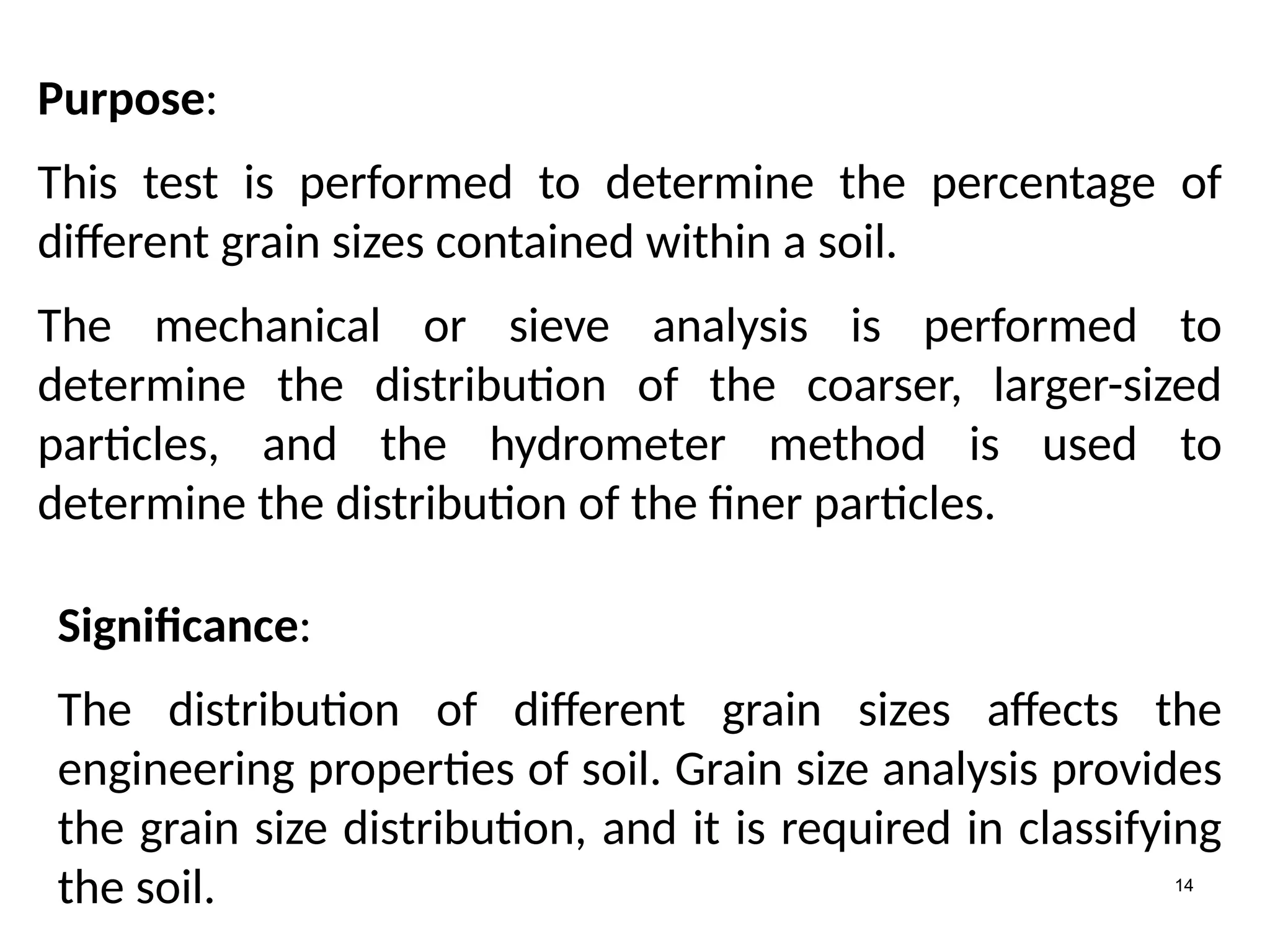 14
Purpose:
This test is performed to determine the percentage of
different grain sizes contained within a soil.
The mechanical or sieve analysis is performed to
determine the distribution of the coarser, larger-sized
particles, and the hydrometer method is used to
determine the distribution of the finer particles.
Significance:
The distribution of different grain sizes affects the
engineering properties of soil. Grain size analysis provides
the grain size distribution, and it is required in classifying
the soil.
 