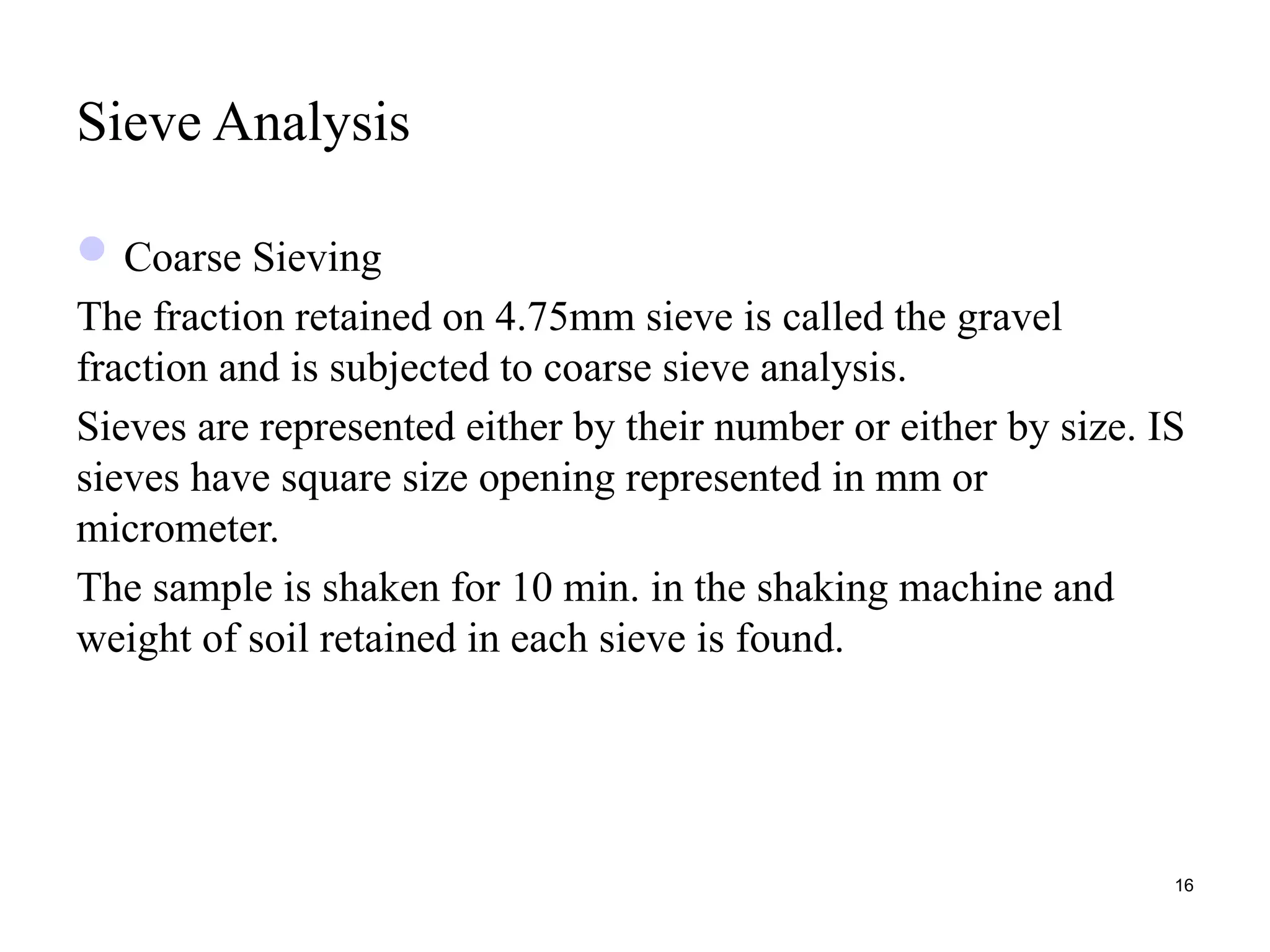 Sieve Analysis
Coarse Sieving
The fraction retained on 4.75mm sieve is called the gravel
fraction and is subjected to coarse sieve analysis.
Sieves are represented either by their number or either by size. IS
sieves have square size opening represented in mm or
micrometer.
The sample is shaken for 10 min. in the shaking machine and
weight of soil retained in each sieve is found.
16
 