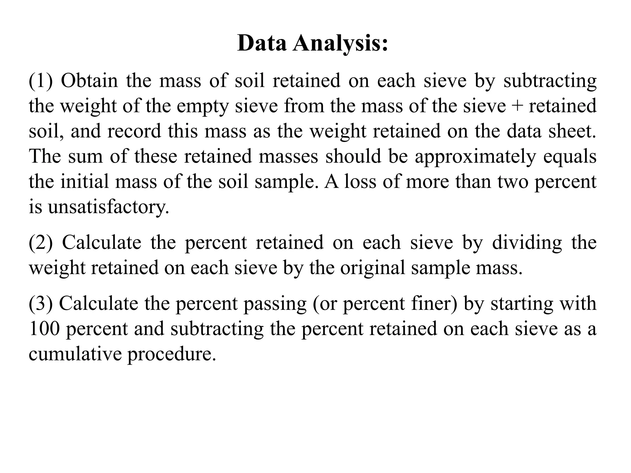 Data Analysis:
(1) Obtain the mass of soil retained on each sieve by subtracting
the weight of the empty sieve from the mass of the sieve + retained
soil, and record this mass as the weight retained on the data sheet.
The sum of these retained masses should be approximately equals
the initial mass of the soil sample. A loss of more than two percent
is unsatisfactory.
(2) Calculate the percent retained on each sieve by dividing the
weight retained on each sieve by the original sample mass.
(3) Calculate the percent passing (or percent finer) by starting with
100 percent and subtracting the percent retained on each sieve as a
cumulative procedure.
 