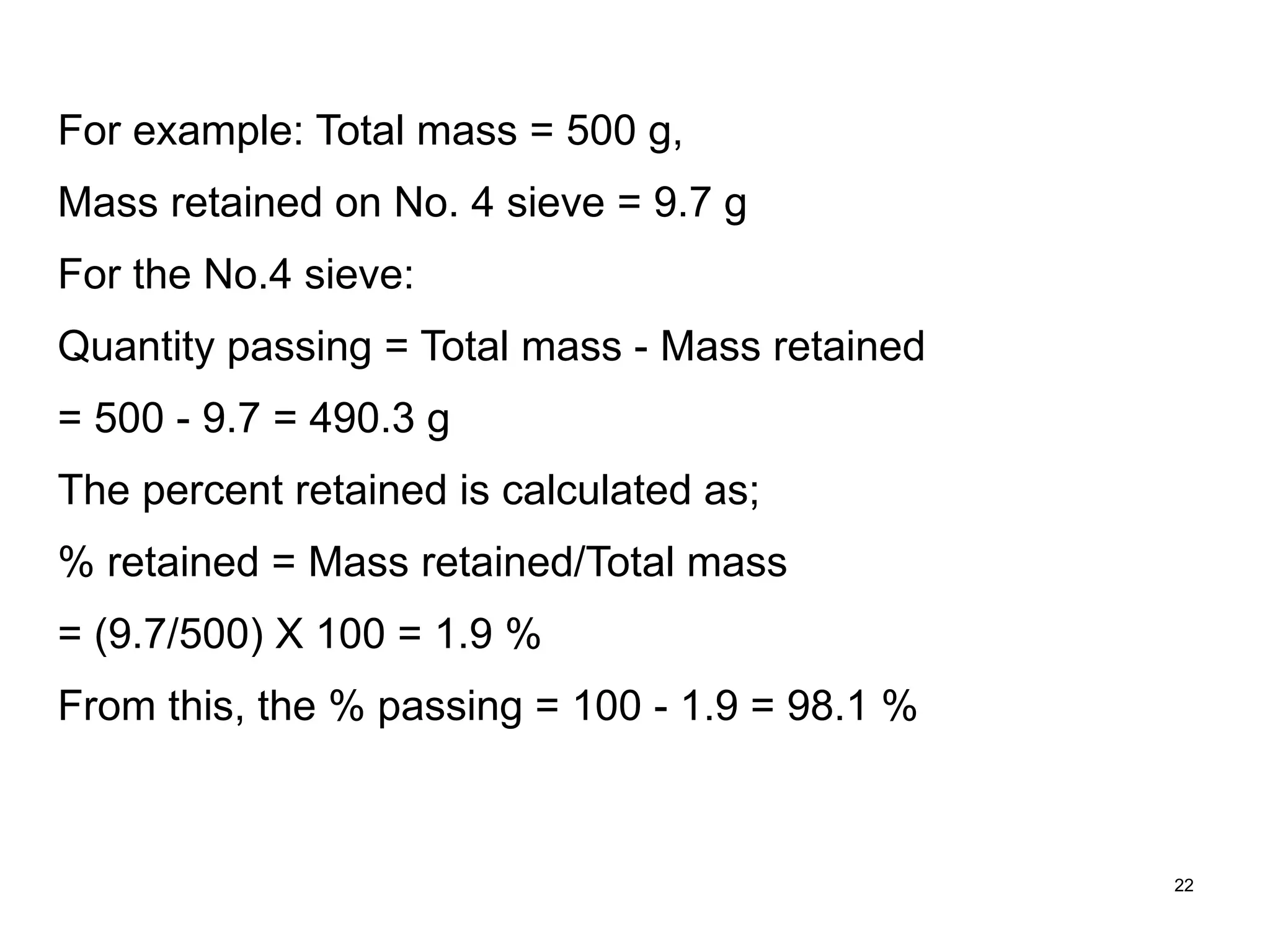22
For example: Total mass = 500 g,
Mass retained on No. 4 sieve = 9.7 g
For the No.4 sieve:
Quantity passing = Total mass - Mass retained
= 500 - 9.7 = 490.3 g
The percent retained is calculated as;
% retained = Mass retained/Total mass
= (9.7/500) X 100 = 1.9 %
From this, the % passing = 100 - 1.9 = 98.1 %
 