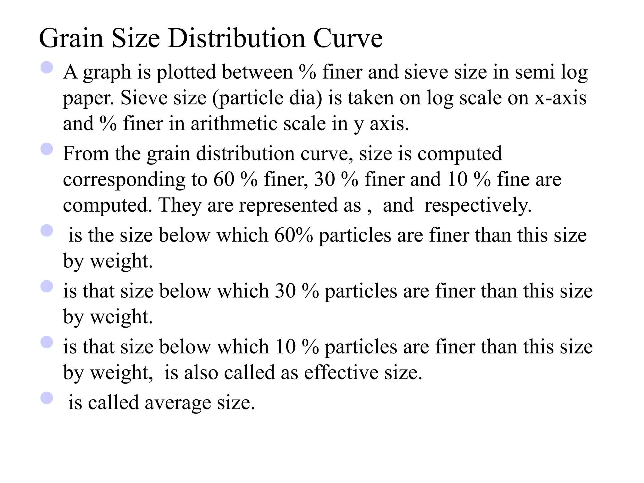 Grain Size Distribution Curve
A graph is plotted between % finer and sieve size in semi log
paper. Sieve size (particle dia) is taken on log scale on x-axis
and % finer in arithmetic scale in y axis.
From the grain distribution curve, size is computed
corresponding to 60 % finer, 30 % finer and 10 % fine are
computed. They are represented as , and respectively.
 is the size below which 60% particles are finer than this size
by weight.
is that size below which 30 % particles are finer than this size
by weight.
is that size below which 10 % particles are finer than this size
by weight, is also called as effective size.
 is called average size.
 