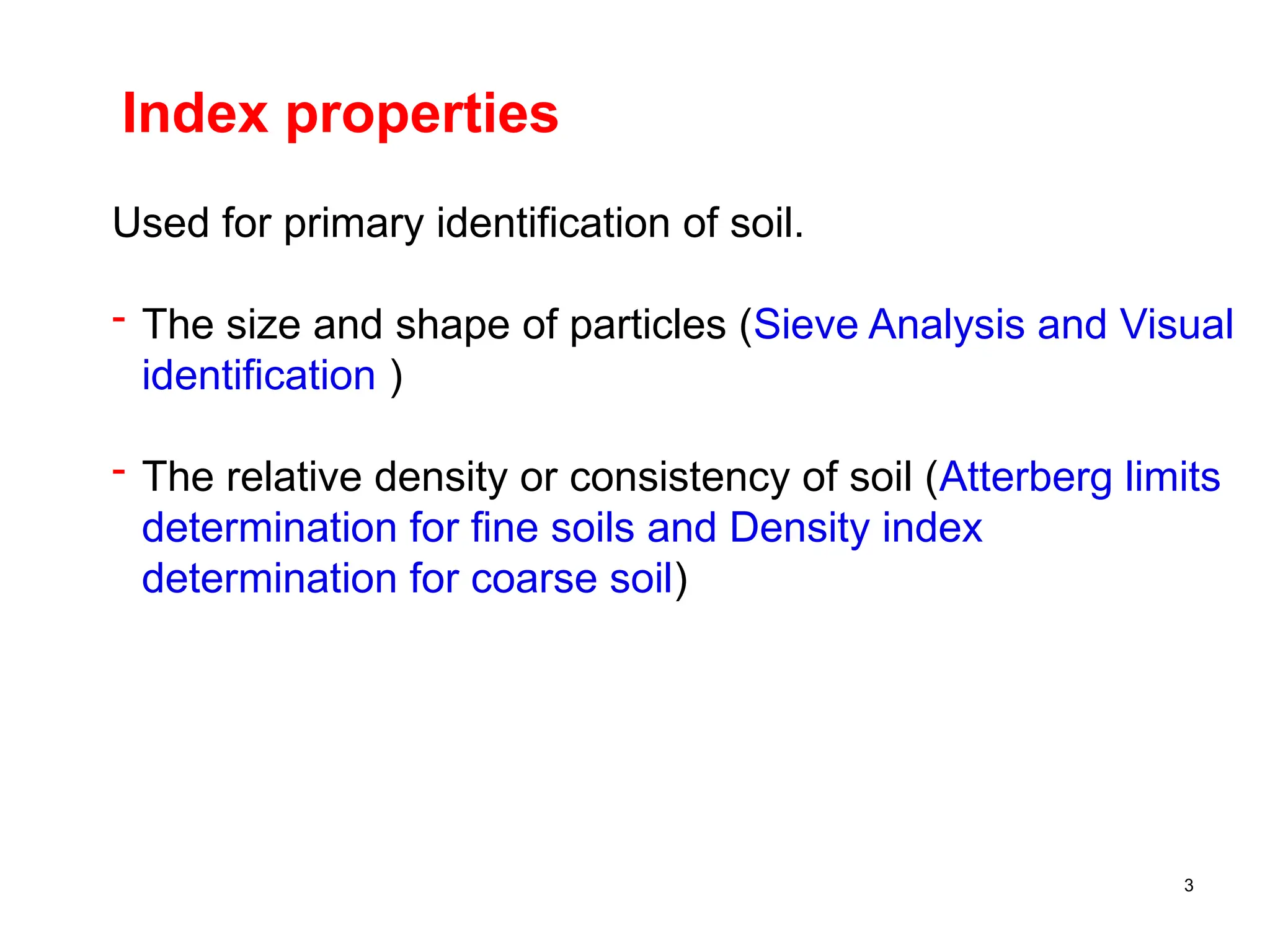 3
Index properties
Used for primary identification of soil.
- The size and shape of particles (Sieve Analysis and Visual
identification )
- The relative density or consistency of soil (Atterberg limits
determination for fine soils and Density index
determination for coarse soil)
 