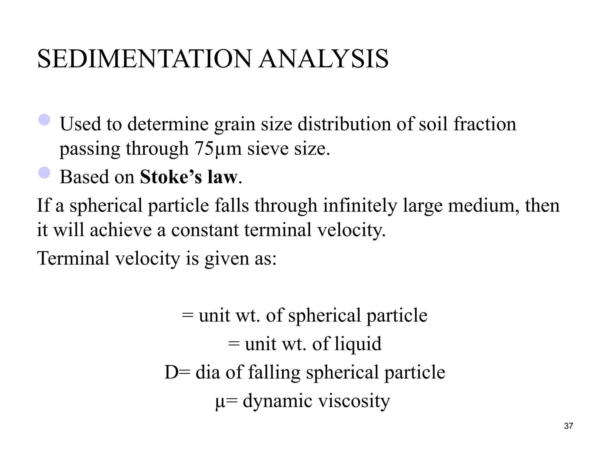 SEDIMENTATION ANALYSIS
Used to determine grain size distribution of soil fraction
passing through 75µm sieve size.
Based on Stoke’s law.
If a spherical particle falls through infinitely large medium, then
it will achieve a constant terminal velocity.
Terminal velocity is given as:
= unit wt. of spherical particle
= unit wt. of liquid
D= dia of falling spherical particle
µ= dynamic viscosity
37
 