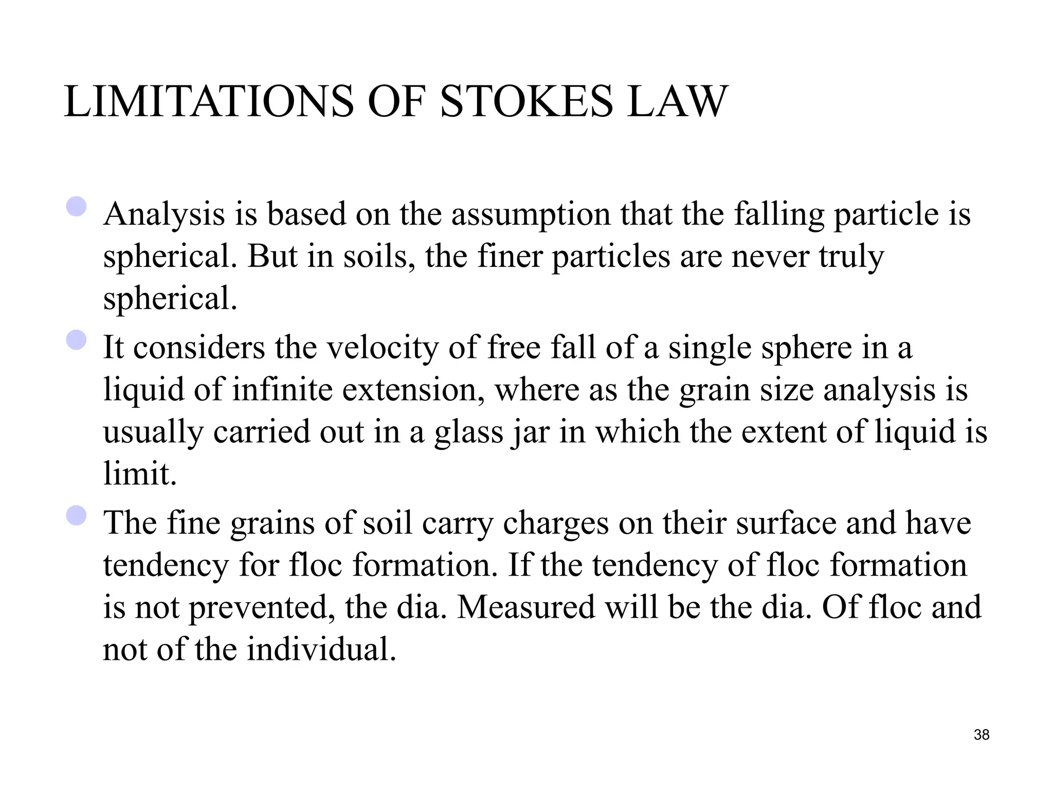 LIMITATIONS OF STOKES LAW
Analysis is based on the assumption that the falling particle is
spherical. But in soils, the finer particles are never truly
spherical.
It considers the velocity of free fall of a single sphere in a
liquid of infinite extension, where as the grain size analysis is
usually carried out in a glass jar in which the extent of liquid is
limit.
The fine grains of soil carry charges on their surface and have
tendency for floc formation. If the tendency of floc formation
is not prevented, the dia. Measured will be the dia. Of floc and
not of the individual.
38
 