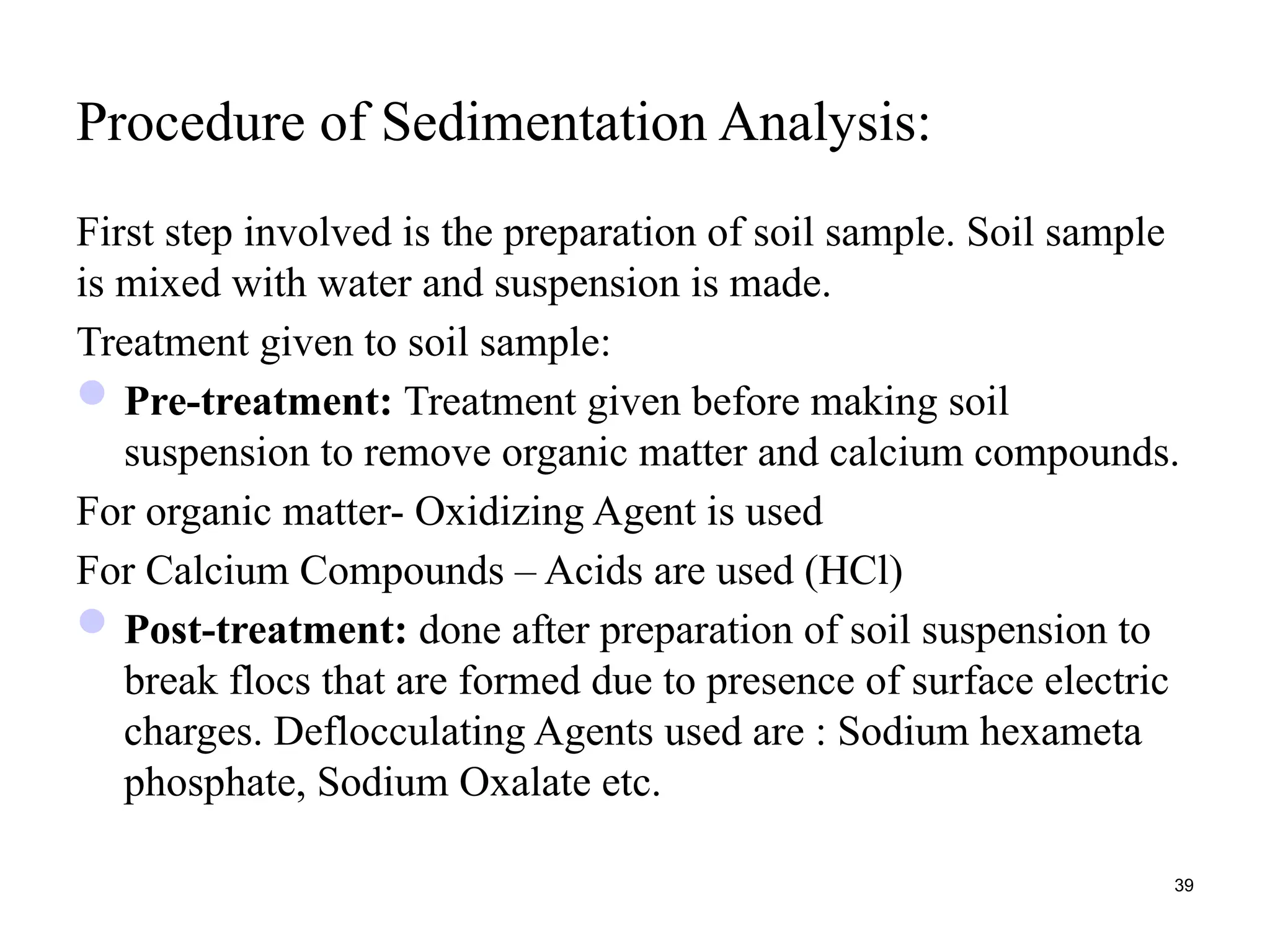 Procedure of Sedimentation Analysis:
First step involved is the preparation of soil sample. Soil sample
is mixed with water and suspension is made.
Treatment given to soil sample:
Pre-treatment: Treatment given before making soil
suspension to remove organic matter and calcium compounds.
For organic matter- Oxidizing Agent is used
For Calcium Compounds – Acids are used (HCl)
Post-treatment: done after preparation of soil suspension to
break flocs that are formed due to presence of surface electric
charges. Deflocculating Agents used are : Sodium hexameta
phosphate, Sodium Oxalate etc.
39
 