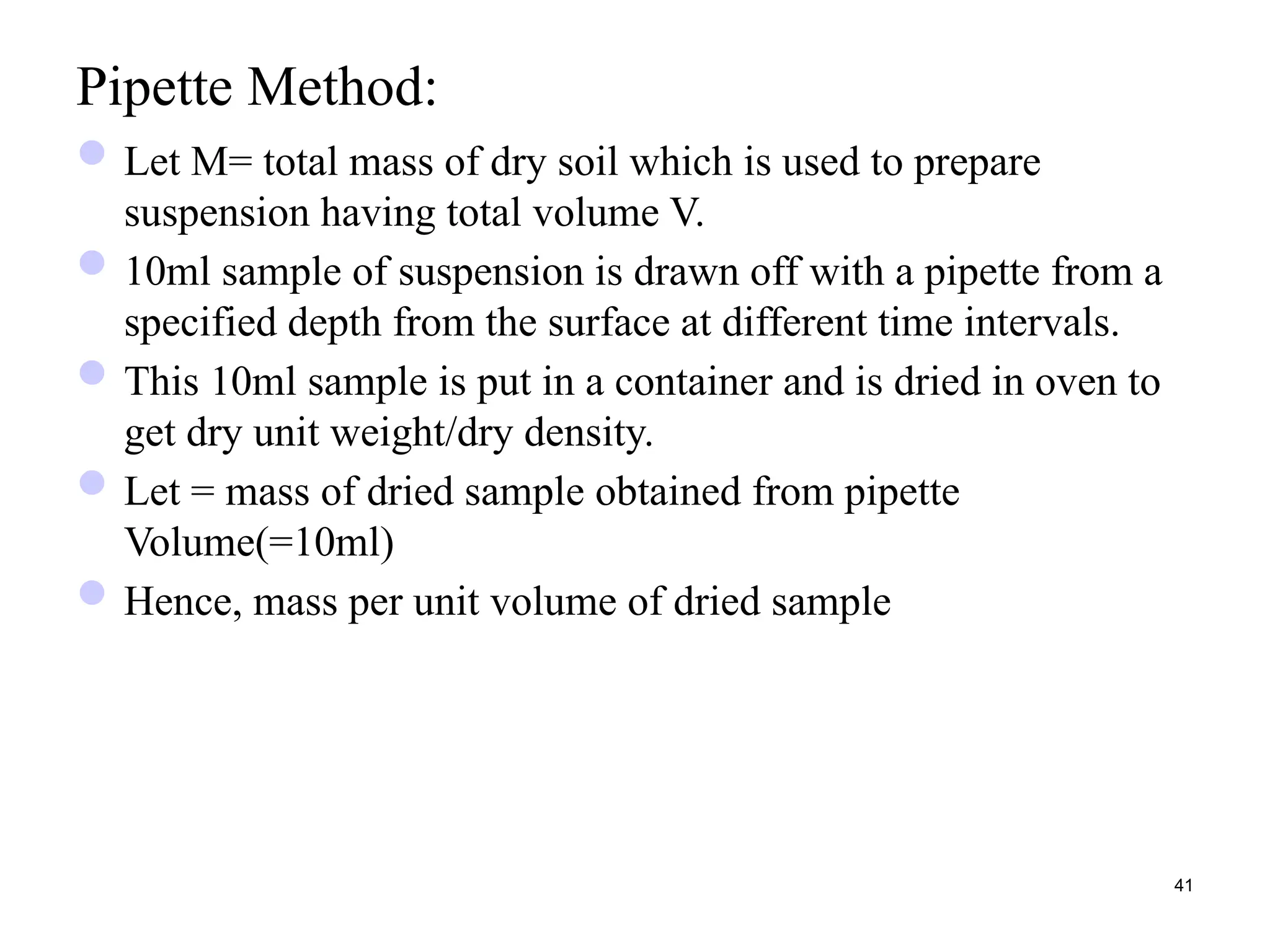 Pipette Method:
Let M= total mass of dry soil which is used to prepare
suspension having total volume V.
10ml sample of suspension is drawn off with a pipette from a
specified depth from the surface at different time intervals.
This 10ml sample is put in a container and is dried in oven to
get dry unit weight/dry density.
Let = mass of dried sample obtained from pipette
Volume(=10ml)
Hence, mass per unit volume of dried sample
41
 