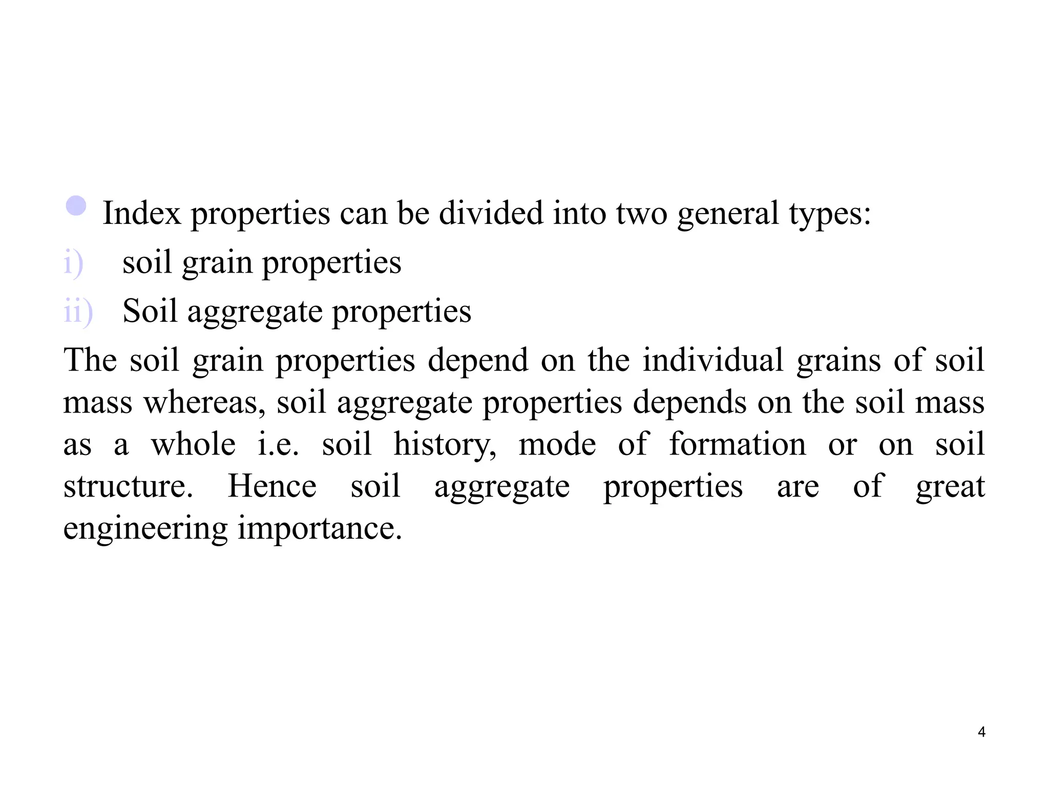 Index properties can be divided into two general types:
i) soil grain properties
ii) Soil aggregate properties
The soil grain properties depend on the individual grains of soil
mass whereas, soil aggregate properties depends on the soil mass
as a whole i.e. soil history, mode of formation or on soil
structure. Hence soil aggregate properties are of great
engineering importance.
4
 