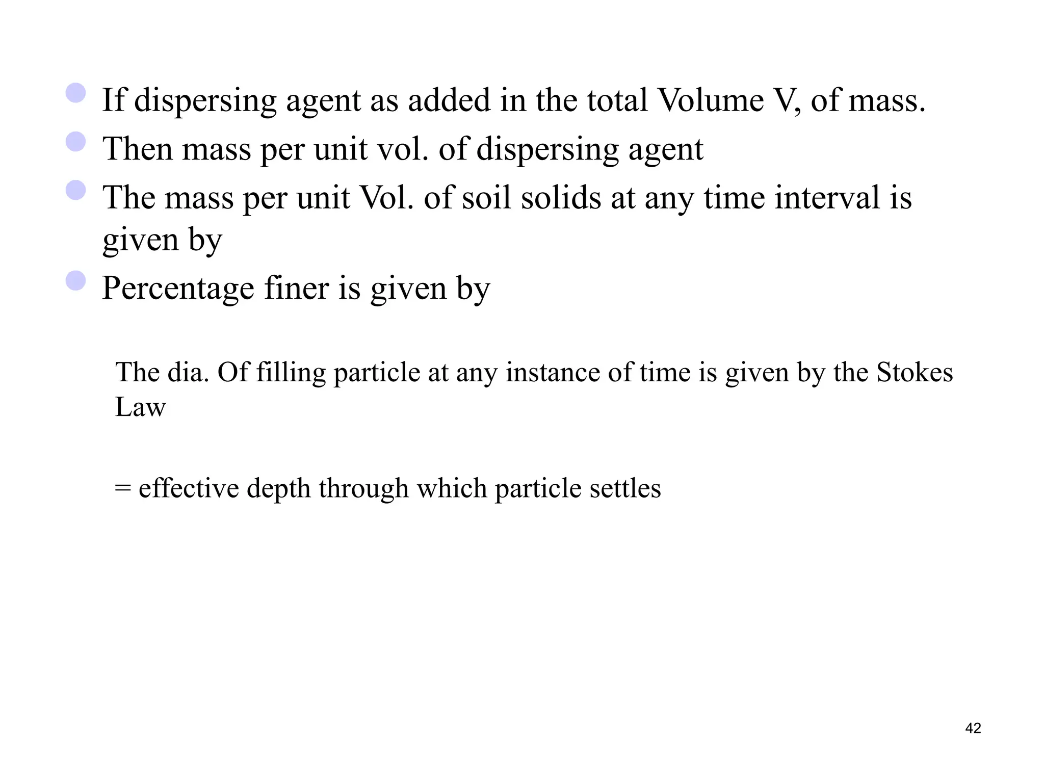 If dispersing agent as added in the total Volume V, of mass.
Then mass per unit vol. of dispersing agent
The mass per unit Vol. of soil solids at any time interval is
given by
Percentage finer is given by
The dia. Of filling particle at any instance of time is given by the Stokes
Law
= effective depth through which particle settles
42
 