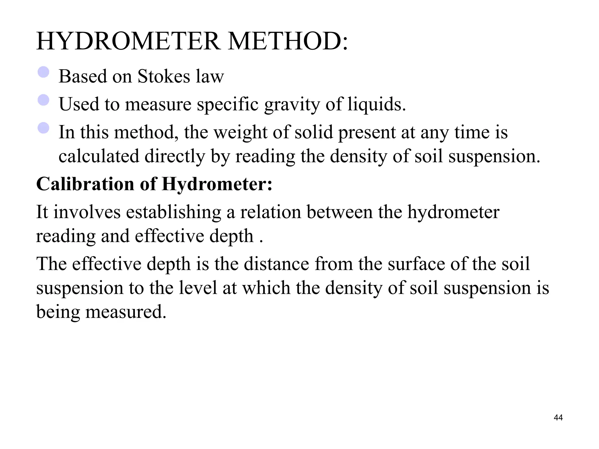 HYDROMETER METHOD:
Based on Stokes law
Used to measure specific gravity of liquids.
In this method, the weight of solid present at any time is
calculated directly by reading the density of soil suspension.
Calibration of Hydrometer:
It involves establishing a relation between the hydrometer
reading and effective depth .
The effective depth is the distance from the surface of the soil
suspension to the level at which the density of soil suspension is
being measured.
44
 