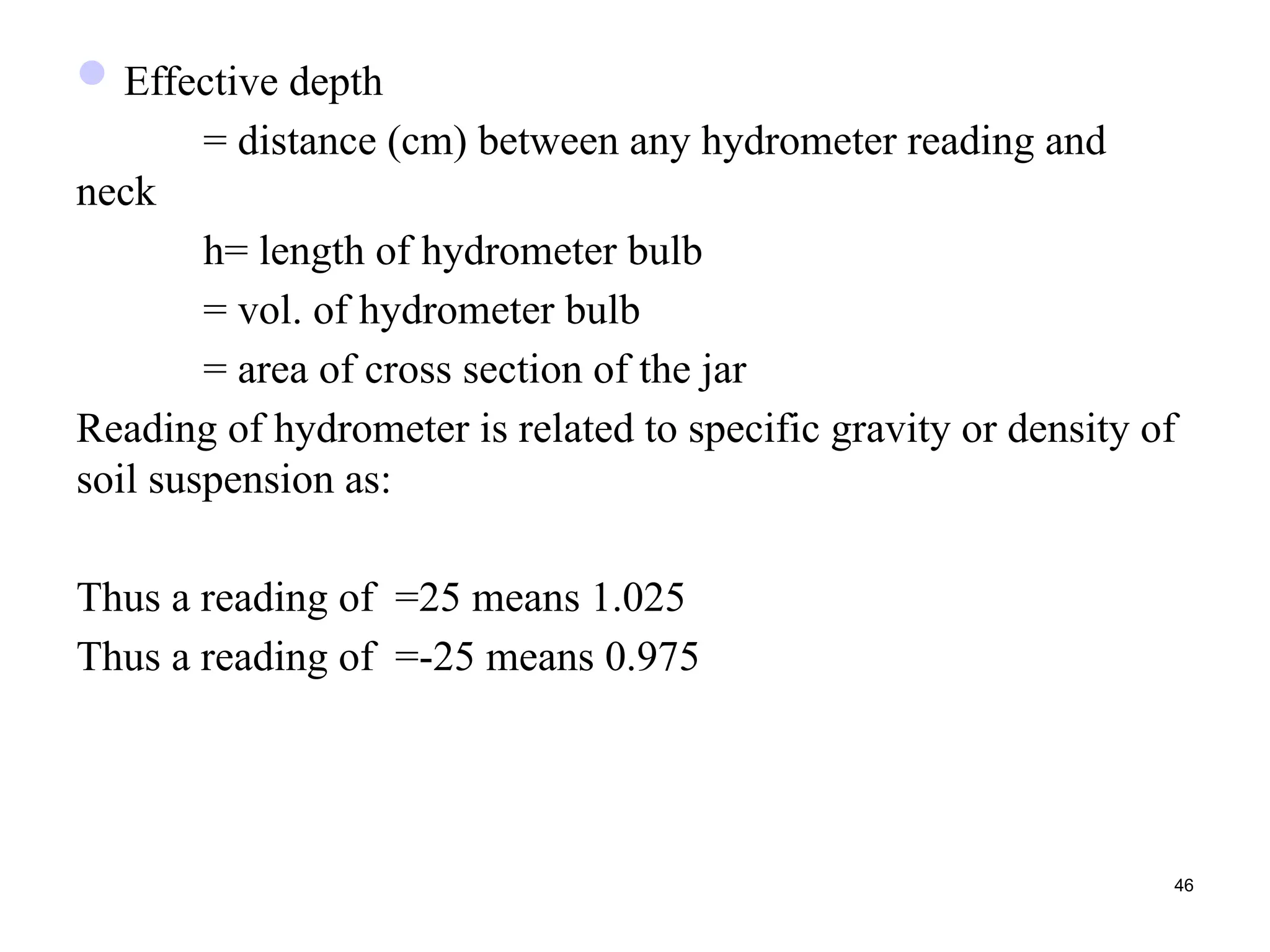 Effective depth
= distance (cm) between any hydrometer reading and
neck
h= length of hydrometer bulb
= vol. of hydrometer bulb
= area of cross section of the jar
Reading of hydrometer is related to specific gravity or density of
soil suspension as:
Thus a reading of =25 means 1.025
Thus a reading of =-25 means 0.975
46
 