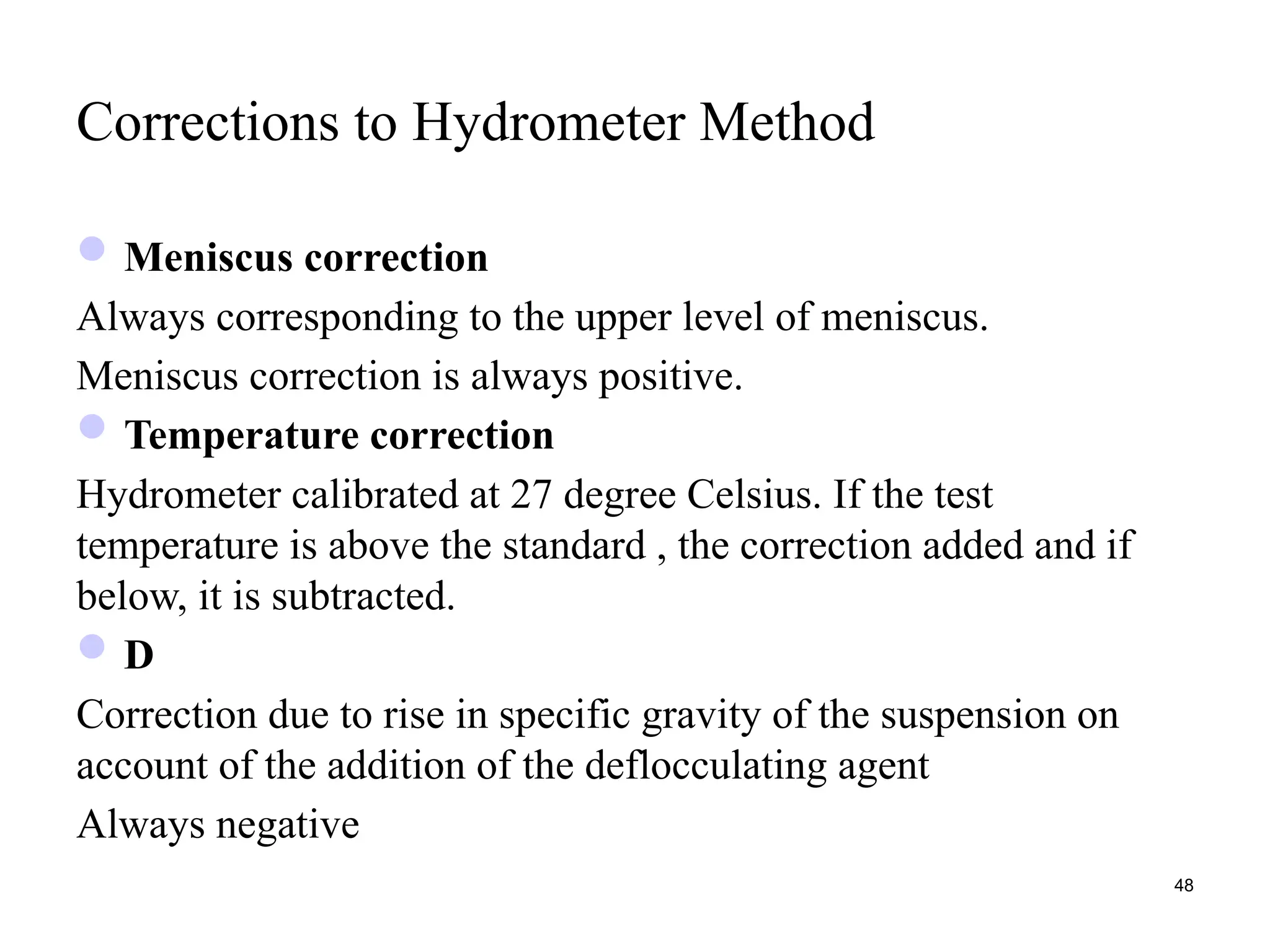 Corrections to Hydrometer Method
Meniscus correction
Always corresponding to the upper level of meniscus.
Meniscus correction is always positive.
Temperature correction
Hydrometer calibrated at 27 degree Celsius. If the test
temperature is above the standard , the correction added and if
below, it is subtracted.
D
Correction due to rise in specific gravity of the suspension on
account of the addition of the deflocculating agent
Always negative
48
 