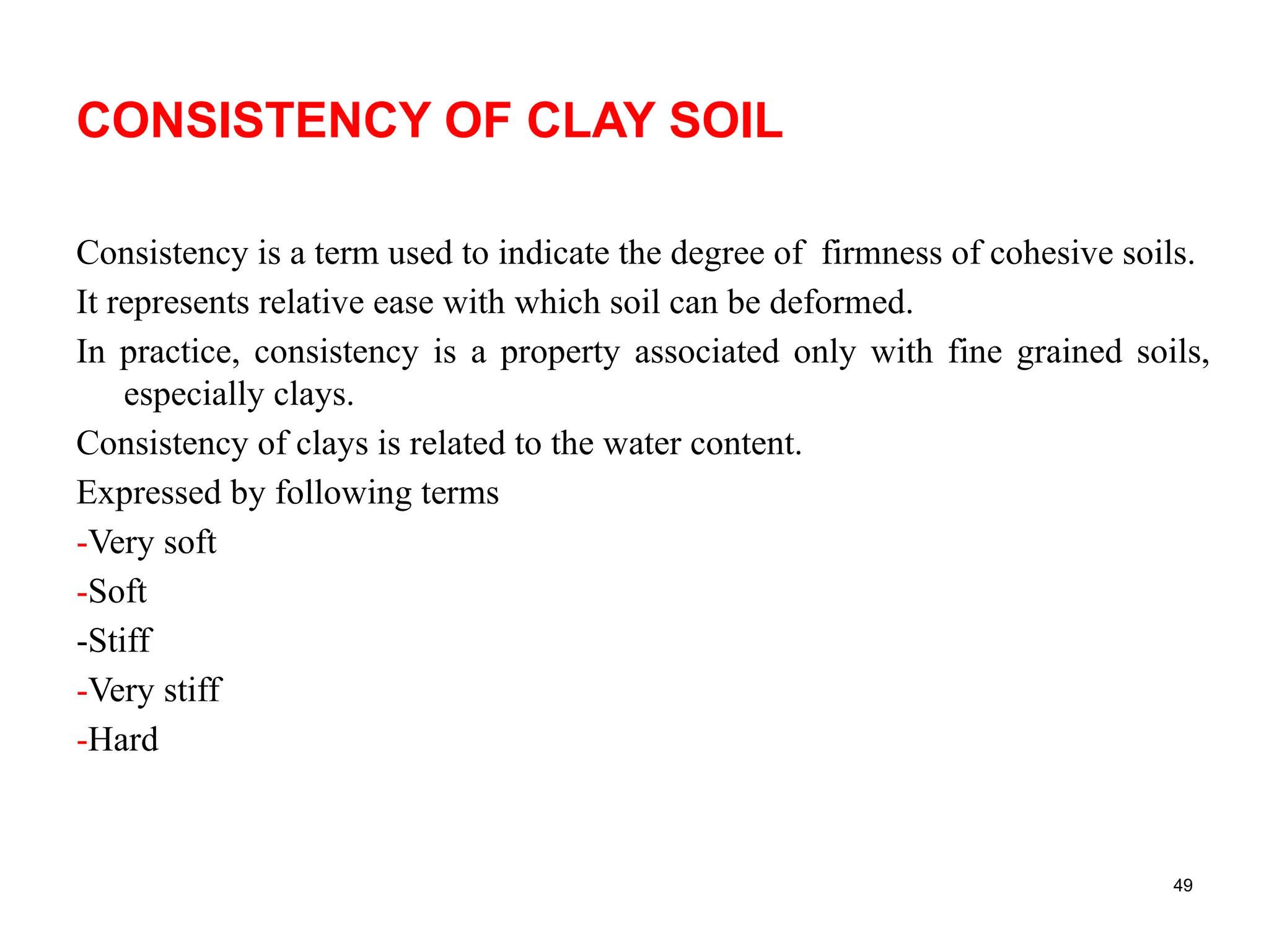 CONSISTENCY OF CLAY SOIL
Consistency is a term used to indicate the degree of firmness of cohesive soils.
It represents relative ease with which soil can be deformed.
In practice, consistency is a property associated only with fine grained soils,
especially clays.
Consistency of clays is related to the water content.
Expressed by following terms
-Very soft
-Soft
-Stiff
-Very stiff
-Hard
49
 
