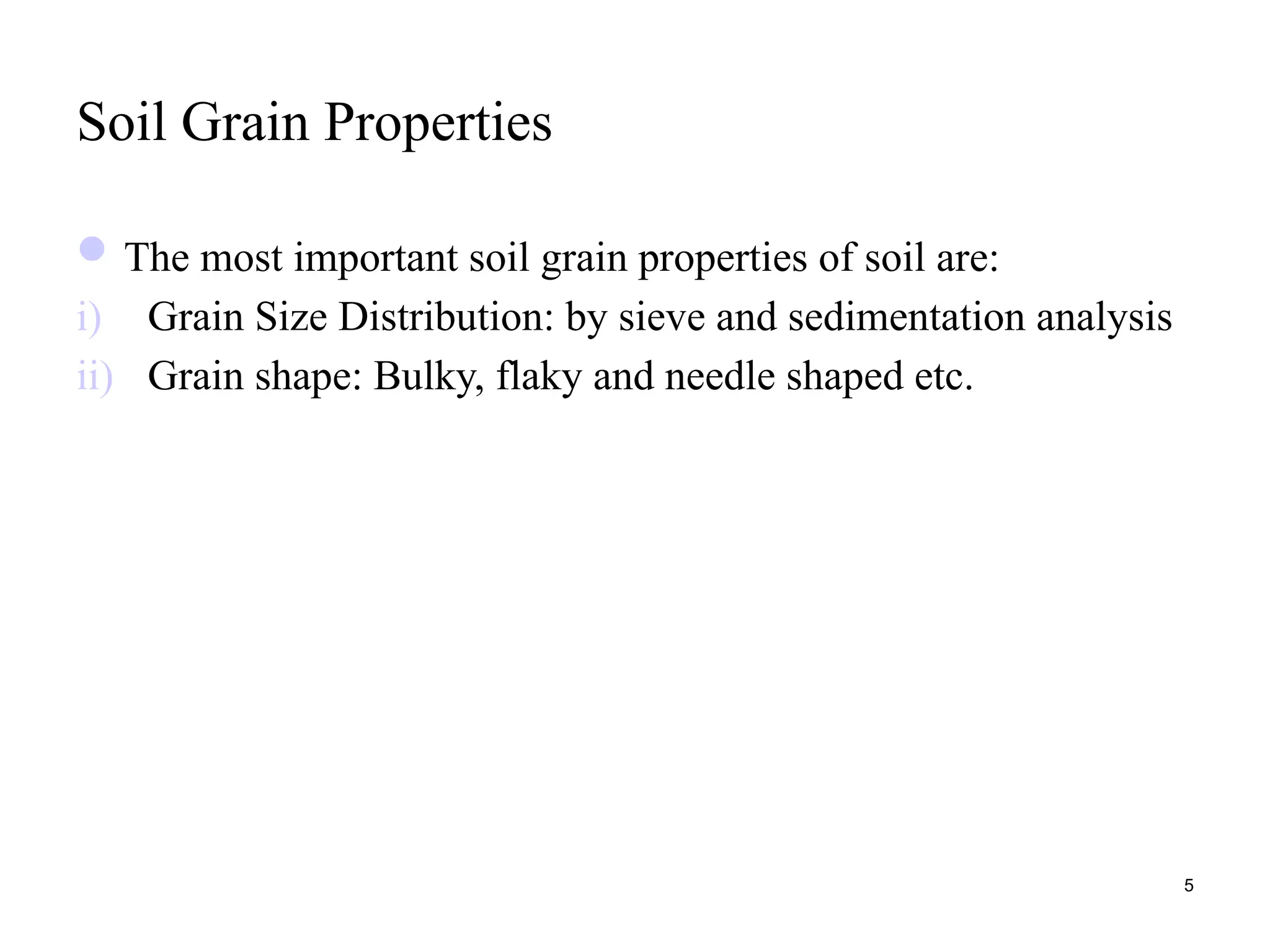 Soil Grain Properties
The most important soil grain properties of soil are:
i) Grain Size Distribution: by sieve and sedimentation analysis
ii) Grain shape: Bulky, flaky and needle shaped etc.
5
 