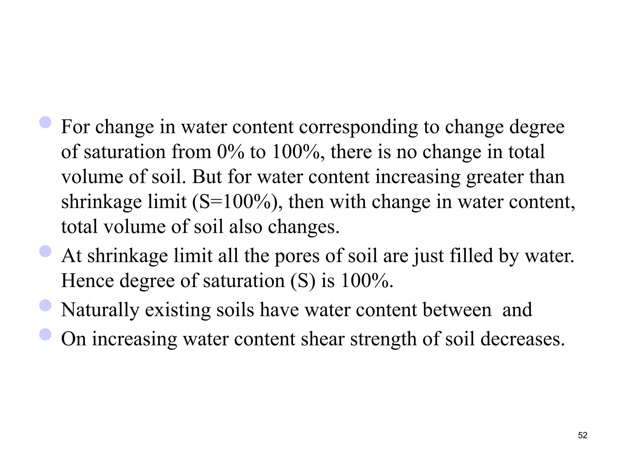 For change in water content corresponding to change degree
of saturation from 0% to 100%, there is no change in total
volume of soil. But for water content increasing greater than
shrinkage limit (S=100%), then with change in water content,
total volume of soil also changes.
At shrinkage limit all the pores of soil are just filled by water.
Hence degree of saturation (S) is 100%.
Naturally existing soils have water content between and
On increasing water content shear strength of soil decreases.
52
 