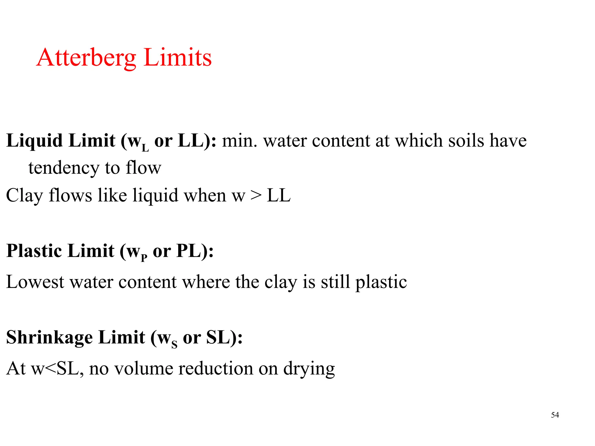 54
Atterberg Limits
Liquid Limit (wL or LL): min. water content at which soils have
tendency to flow
Clay flows like liquid when w > LL
Plastic Limit (wP or PL):
Lowest water content where the clay is still plastic
Shrinkage Limit (wS or SL):
At w<SL, no volume reduction on drying
 