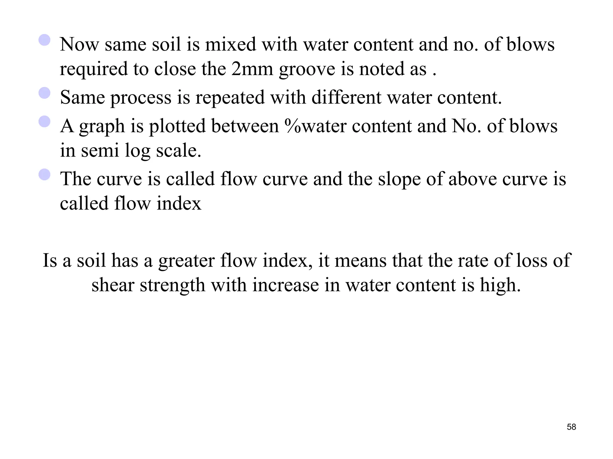 Now same soil is mixed with water content and no. of blows
required to close the 2mm groove is noted as .
Same process is repeated with different water content.
A graph is plotted between %water content and No. of blows
in semi log scale.
The curve is called flow curve and the slope of above curve is
called flow index
Is a soil has a greater flow index, it means that the rate of loss of
shear strength with increase in water content is high.
58
 