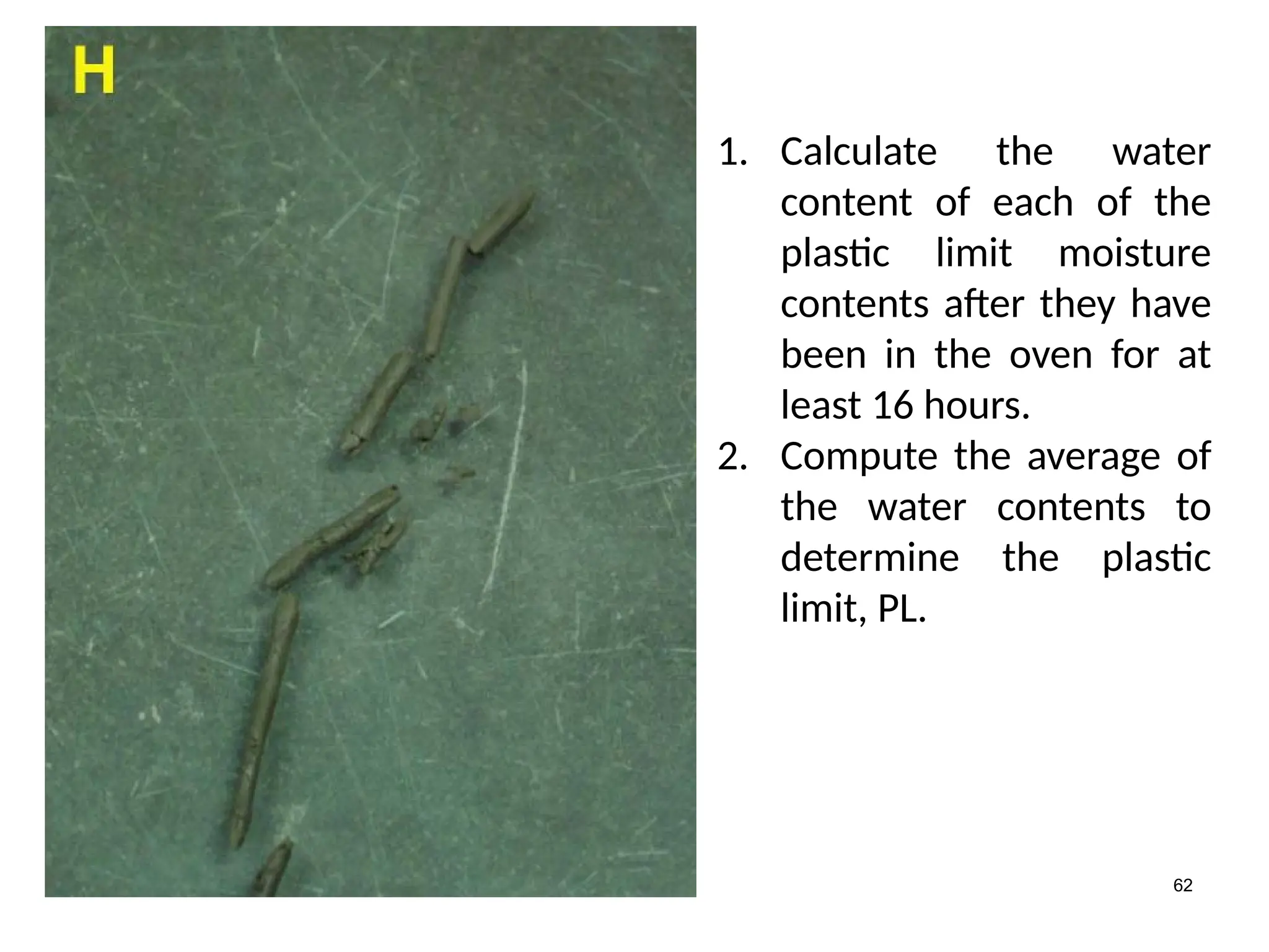 62
1. Calculate the water
content of each of the
plastic limit moisture
contents after they have
been in the oven for at
least 16 hours.
2. Compute the average of
the water contents to
determine the plastic
limit, PL.
 