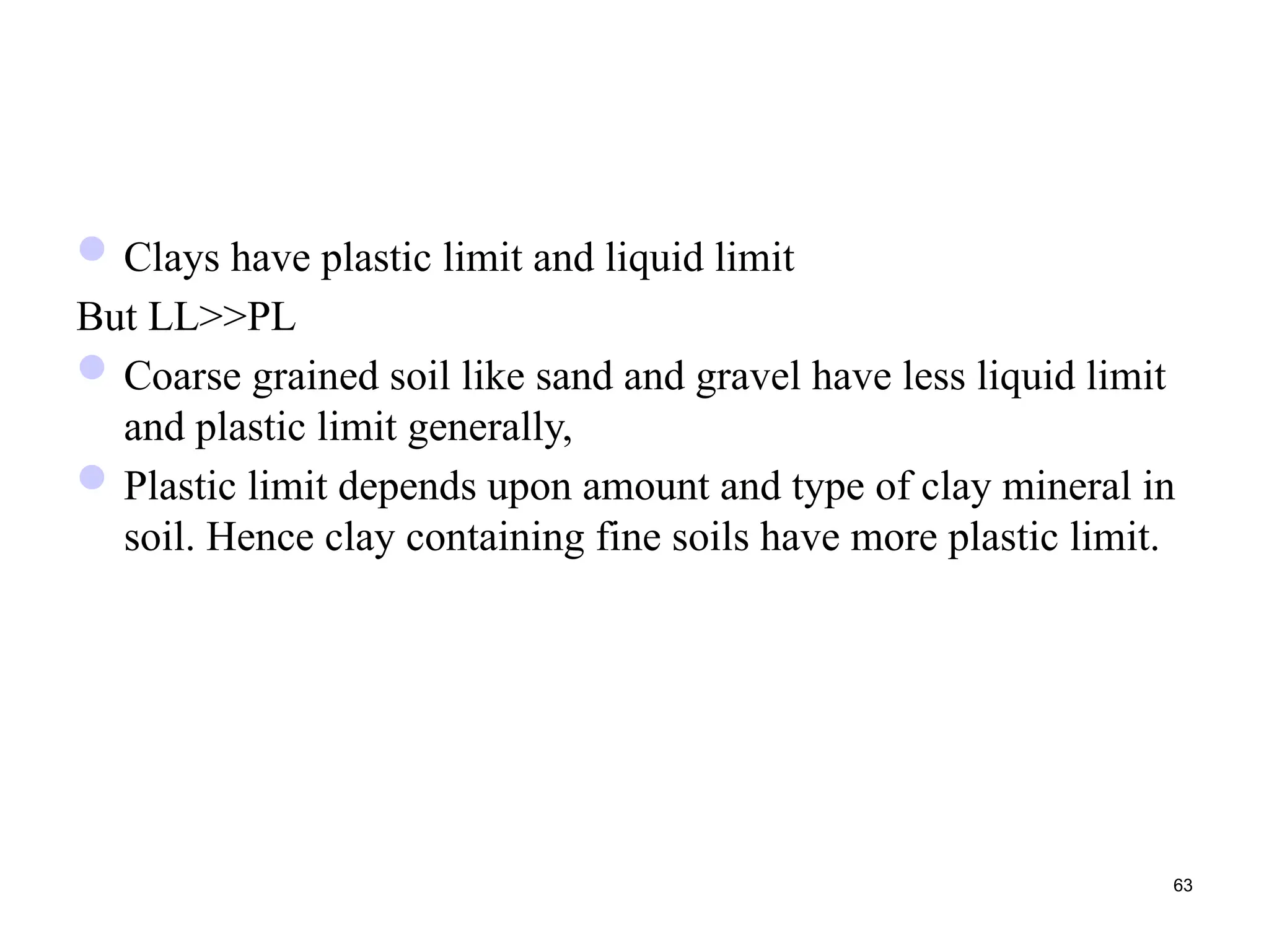 Clays have plastic limit and liquid limit
But LL>>PL
Coarse grained soil like sand and gravel have less liquid limit
and plastic limit generally,
Plastic limit depends upon amount and type of clay mineral in
soil. Hence clay containing fine soils have more plastic limit.
63
 