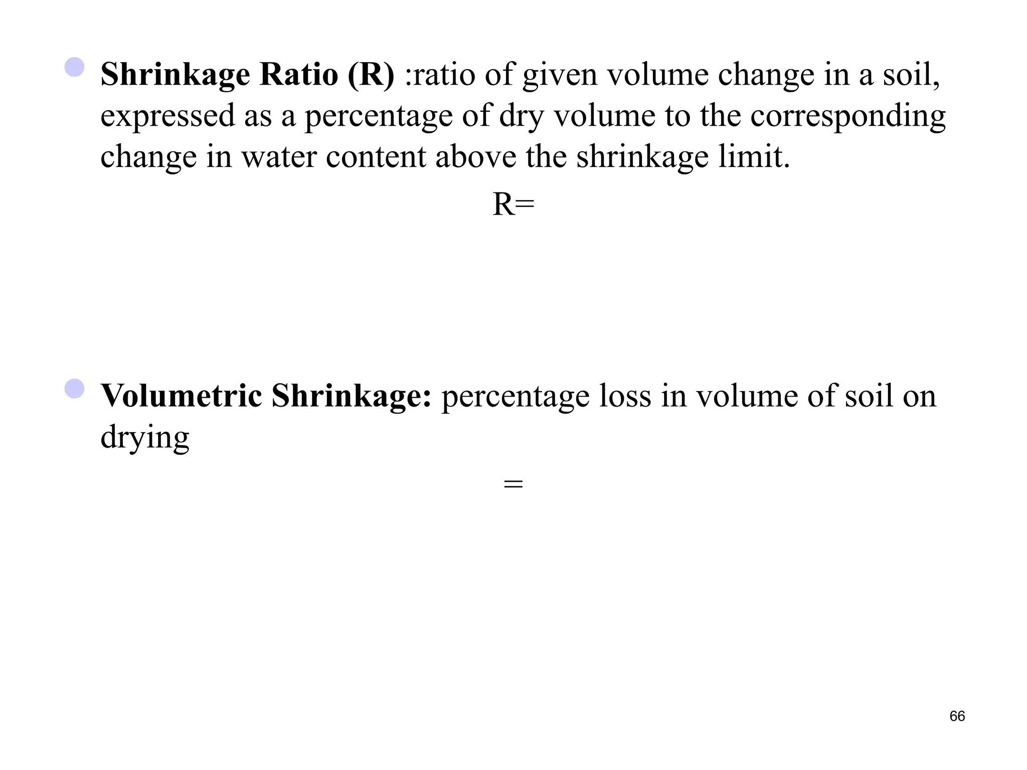 Shrinkage Ratio (R) :ratio of given volume change in a soil,
expressed as a percentage of dry volume to the corresponding
change in water content above the shrinkage limit.
R=
Volumetric Shrinkage: percentage loss in volume of soil on
drying
=
66
 