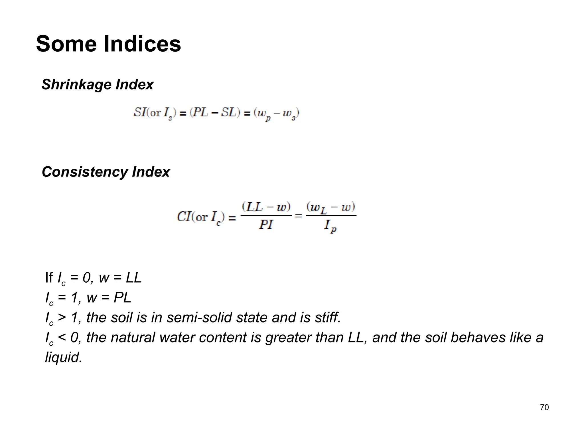 70
Some Indices
Shrinkage Index
Consistency Index
If Ic = 0, w = LL
Ic = 1, w = PL
Ic > 1, the soil is in semi-solid state and is stiff.
Ic < 0, the natural water content is greater than LL, and the soil behaves like a
liquid.
 