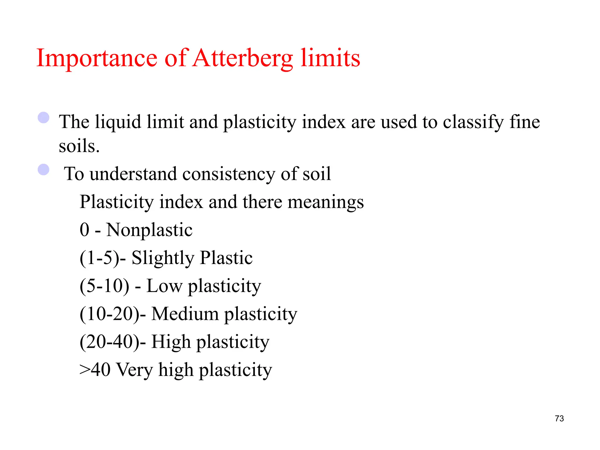 Importance of Atterberg limits
The liquid limit and plasticity index are used to classify fine
soils.
 To understand consistency of soil
Plasticity index and there meanings
0 - Nonplastic
(1-5)- Slightly Plastic
(5-10) - Low plasticity
(10-20)- Medium plasticity
(20-40)- High plasticity
>40 Very high plasticity
73
 