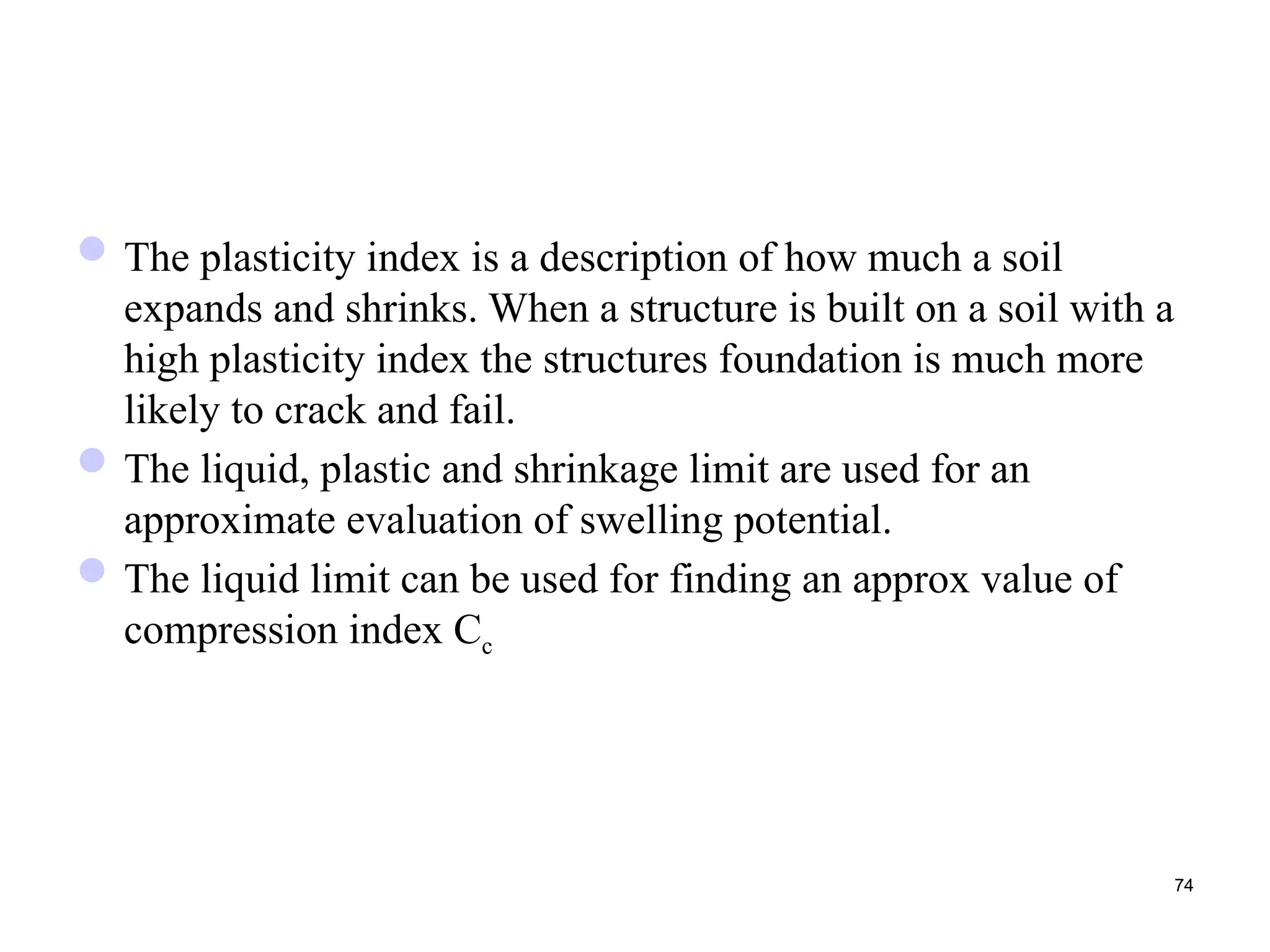 The plasticity index is a description of how much a soil
expands and shrinks. When a structure is built on a soil with a
high plasticity index the structures foundation is much more
likely to crack and fail.
The liquid, plastic and shrinkage limit are used for an
approximate evaluation of swelling potential.
The liquid limit can be used for finding an approx value of
compression index Cc
74
 