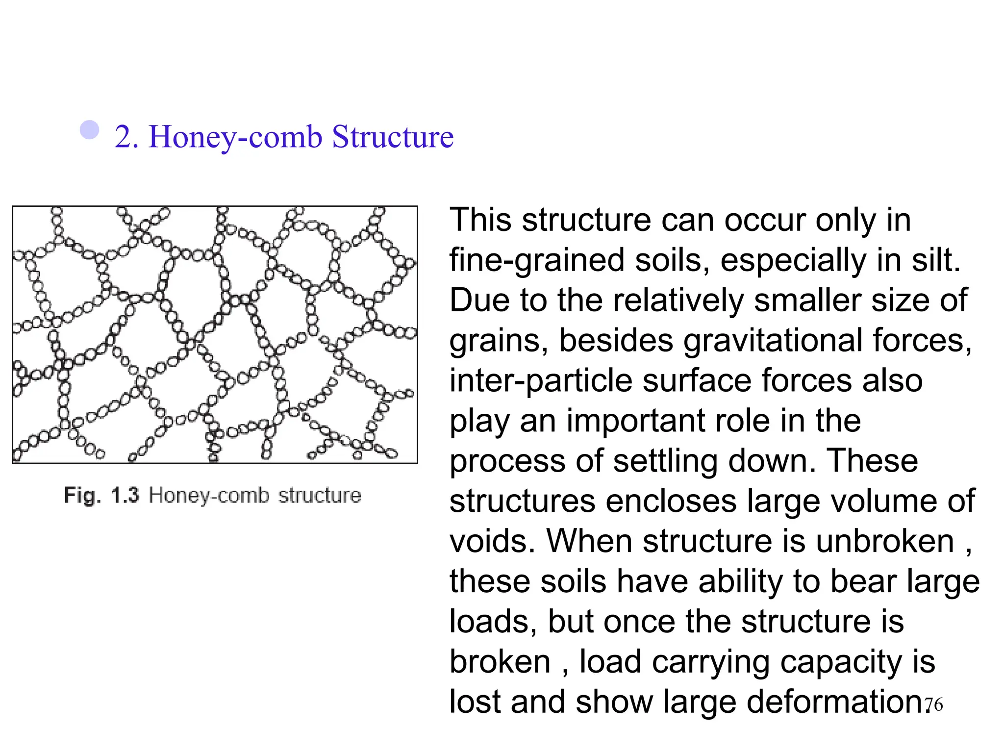 76
2. Honey-comb Structure
This structure can occur only in
fine-grained soils, especially in silt.
Due to the relatively smaller size of
grains, besides gravitational forces,
inter-particle surface forces also
play an important role in the
process of settling down. These
structures encloses large volume of
voids. When structure is unbroken ,
these soils have ability to bear large
loads, but once the structure is
broken , load carrying capacity is
lost and show large deformation.
 