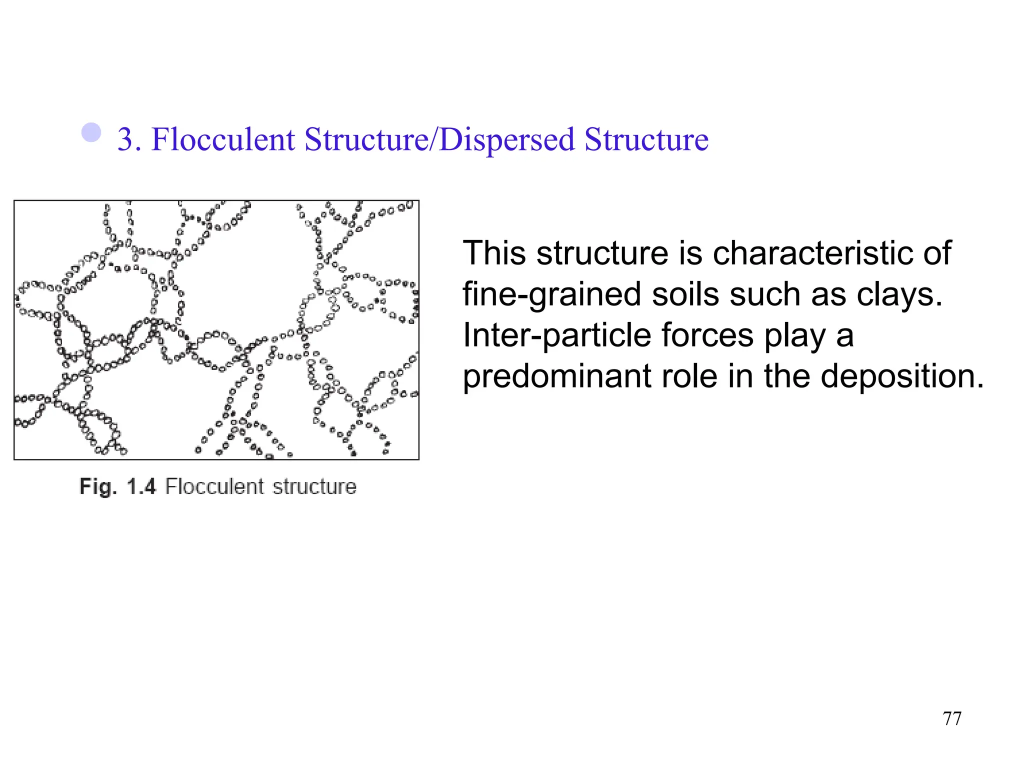 77
3. Flocculent Structure/Dispersed Structure
This structure is characteristic of
fine-grained soils such as clays.
Inter-particle forces play a
predominant role in the deposition.
 