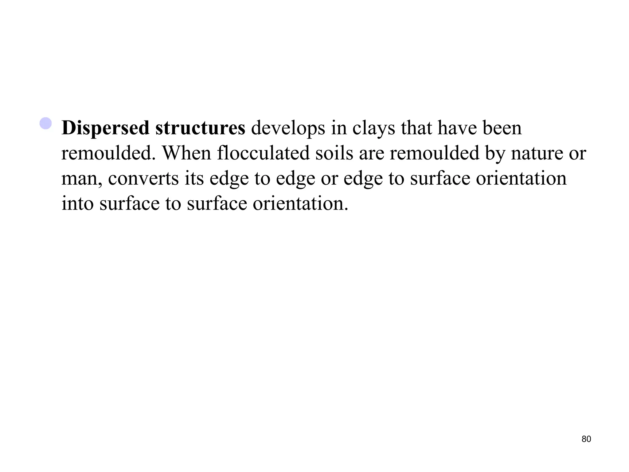 80
Dispersed structures develops in clays that have been
remoulded. When flocculated soils are remoulded by nature or
man, converts its edge to edge or edge to surface orientation
into surface to surface orientation.
 
