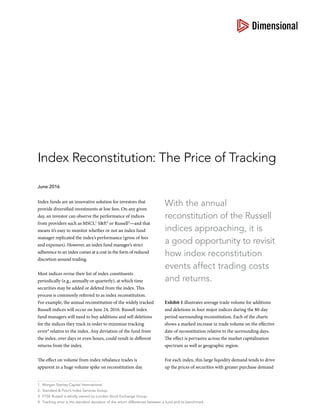 With the annual
reconstitution of the Russell
indices approaching, it is
a good opportunity to revisit
how index reconstitution
events affect trading costs
and returns.
Index funds are an innovative solution for investors that
provide diversified investments at low fees. On any given
day, an investor can observe the performance of indices
from providers such as MSCI,1
S&P,2
or Russell3
—and that
means it’s easy to monitor whether or not an index fund
manager replicated the index’s performance (gross of fees
and expenses). However, an index fund manager’s strict
adherence to an index comes at a cost in the form of reduced
discretion around trading.
Most indices revise their list of index constituents
periodically (e.g., annually or quarterly), at which time
securities may be added or deleted from the index. This
process is commonly referred to as index reconstitution.
For example, the annual reconstitution of the widely tracked
Russell indices will occur on June 24, 2016. Russell index
fund managers will need to buy additions and sell deletions
for the indices they track in order to minimize tracking
error4
relative to the index. Any deviation of the fund from
the index, over days or even hours, could result in different
returns from the index.
The effect on volume from index rebalance trades is
apparent in a huge volume spike on reconstitution day.
Exhibit 1 illustrates average trade volume for additions
and deletions in four major indices during the 80-day
period surrounding reconstitution. Each of the charts
shows a marked increase in trade volume on the effective
date of reconstitution relative to the surrounding days.
The effect is pervasive across the market capitalization
spectrum as well as geographic region.
For each index, this large liquidity demand tends to drive
up the prices of securities with greater purchase demand
Index Reconstitution: The Price of Tracking
June 2016
1.	 Morgan Stanley Capital International.
2.	 Standard & Poor’s Index Services Group.
3.	 FTSE Russell is wholly owned by London Stock Exchange Group.
4.	 Tracking error is the standard deviation of the return differences between a fund and its benchmark.
 