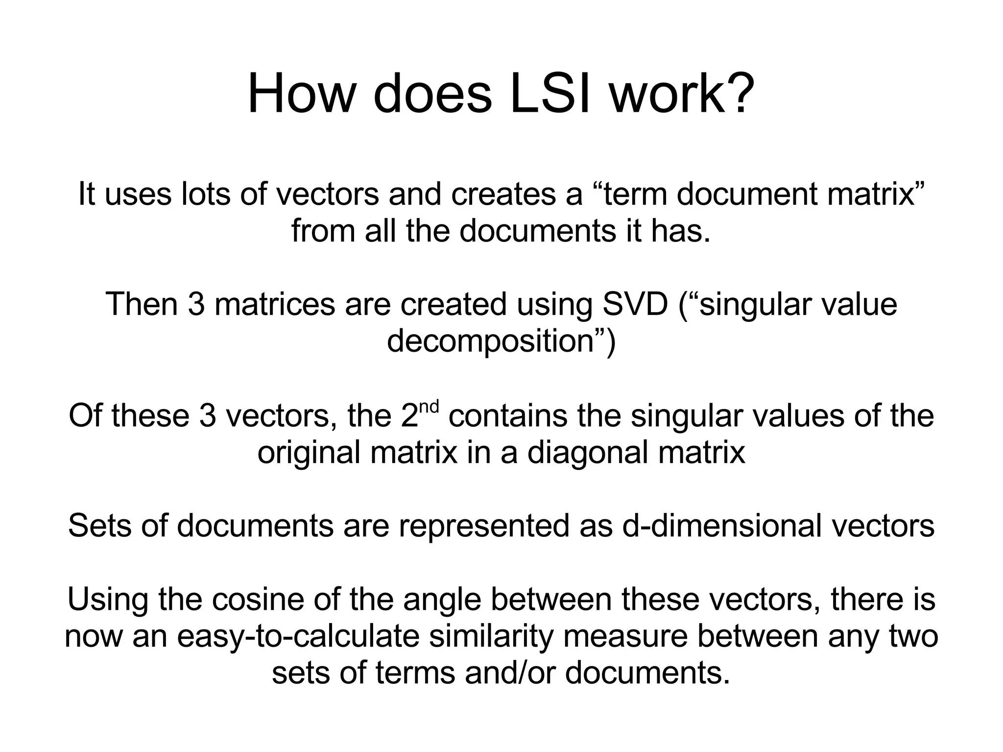 How does LSI work? It uses lots of vectors and creates a “term document matrix” from all the documents it has. Then 3 matrices are created using SVD (“singular value decomposition”) Of these 3 vectors, the 2 nd  contains the singular values of the original matrix in a diagonal matrix Sets of documents are represented as d-dimensional vectors Using the cosine of the angle between these vectors, there is  now an easy-to-calculate similarity measure between any two sets of terms and/or documents. 