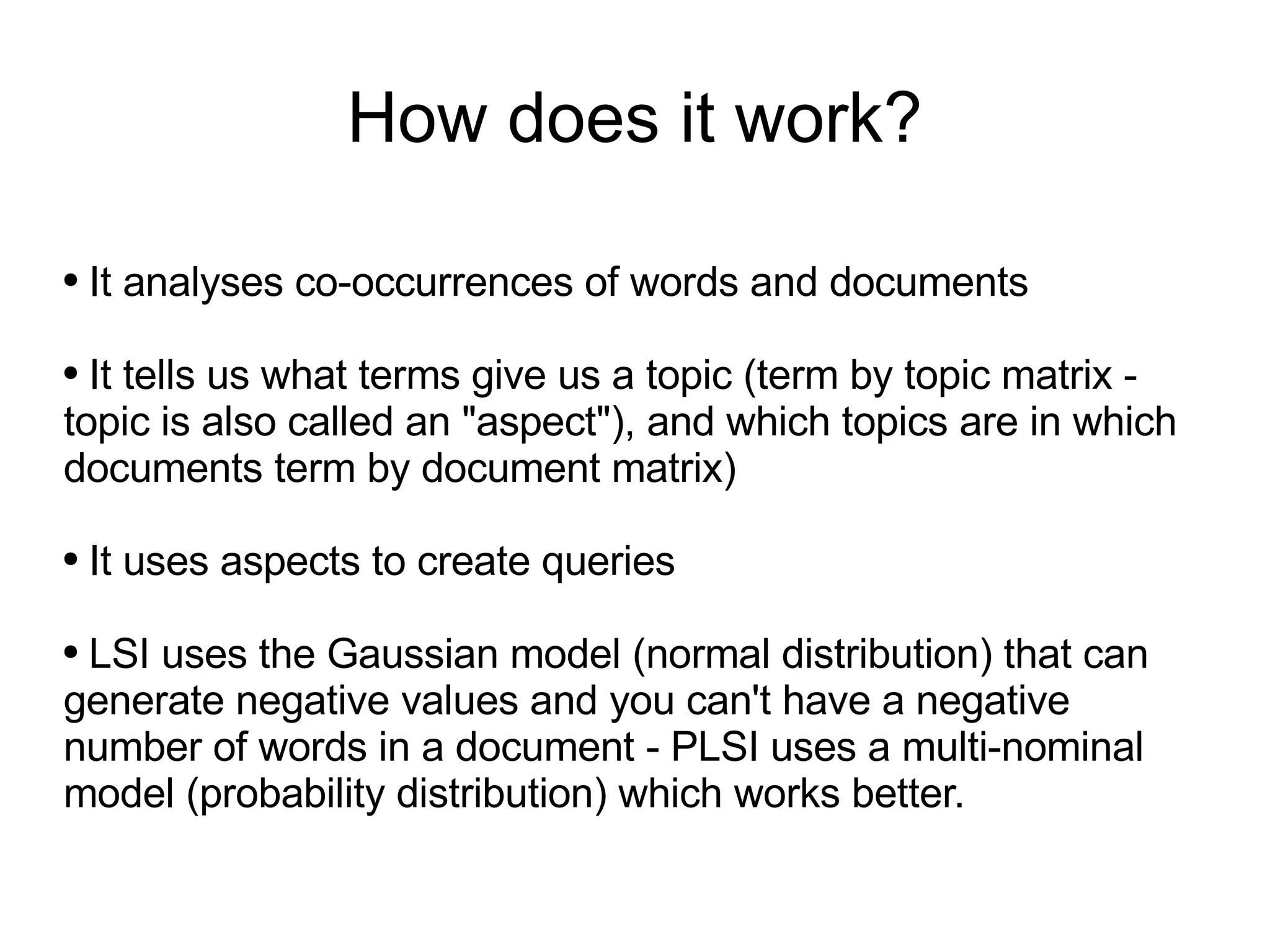 How does it work? It analyses co-occurrences of words and documents It tells us what terms give us a topic (term by topic matrix - topic is also called an &quot;aspect&quot;), and which topics are in which documents term by document matrix) It uses aspects to create queries LSI uses the Gaussian model (normal distribution) that can generate negative values and you can't have a negative number of words in a document - PLSI uses a multi-nominal model (probability distribution) which works better. 