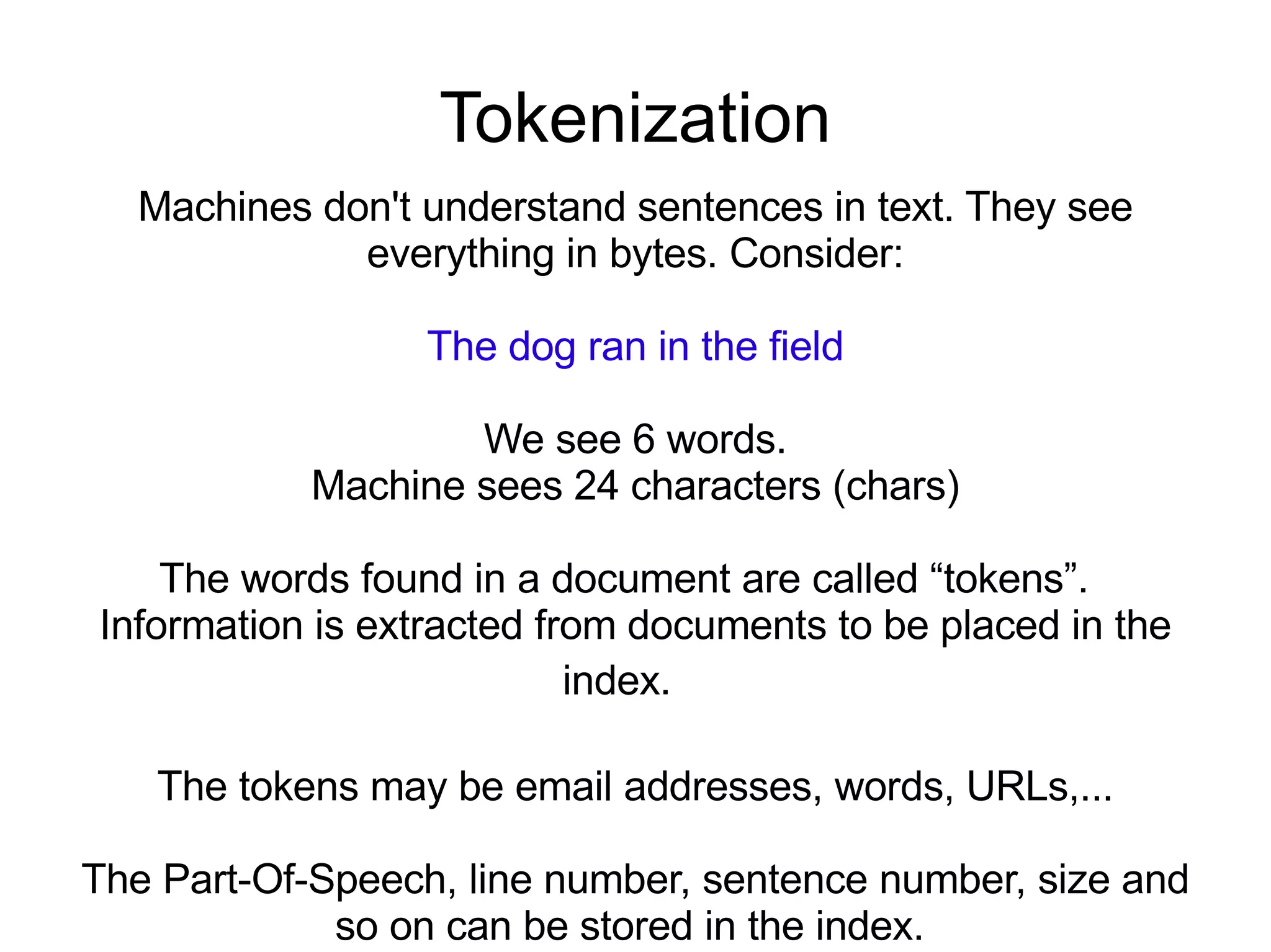 Tokenization Machines don't understand sentences in text. They see everything in bytes. Consider: The dog ran in the field We see 6 words. Machine sees 24 characters (chars) The words found in a document are called “tokens”.  Information is extracted from documents to be placed in the index.  The tokens may be email addresses, words, URLs,... The Part-Of-Speech, line number, sentence number, size and so on can be stored in the index.  