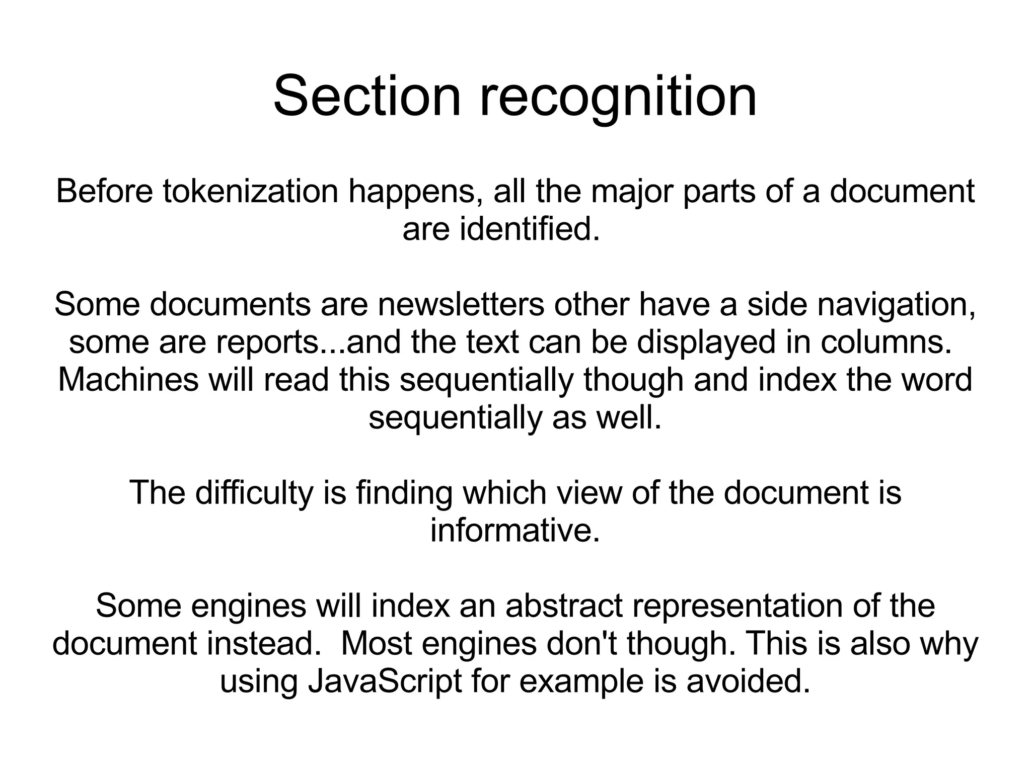 Section recognition Before tokenization happens, all the major parts of a document are identified.  Some documents are newsletters other have a side navigation, some are reports...and the text can be displayed in columns.  Machines will read this sequentially though and index the word sequentially as well. The difficulty is finding which view of the document is informative. Some engines will index an abstract representation of the document instead.  Most engines don't though. This is also why using JavaScript for example is avoided. 