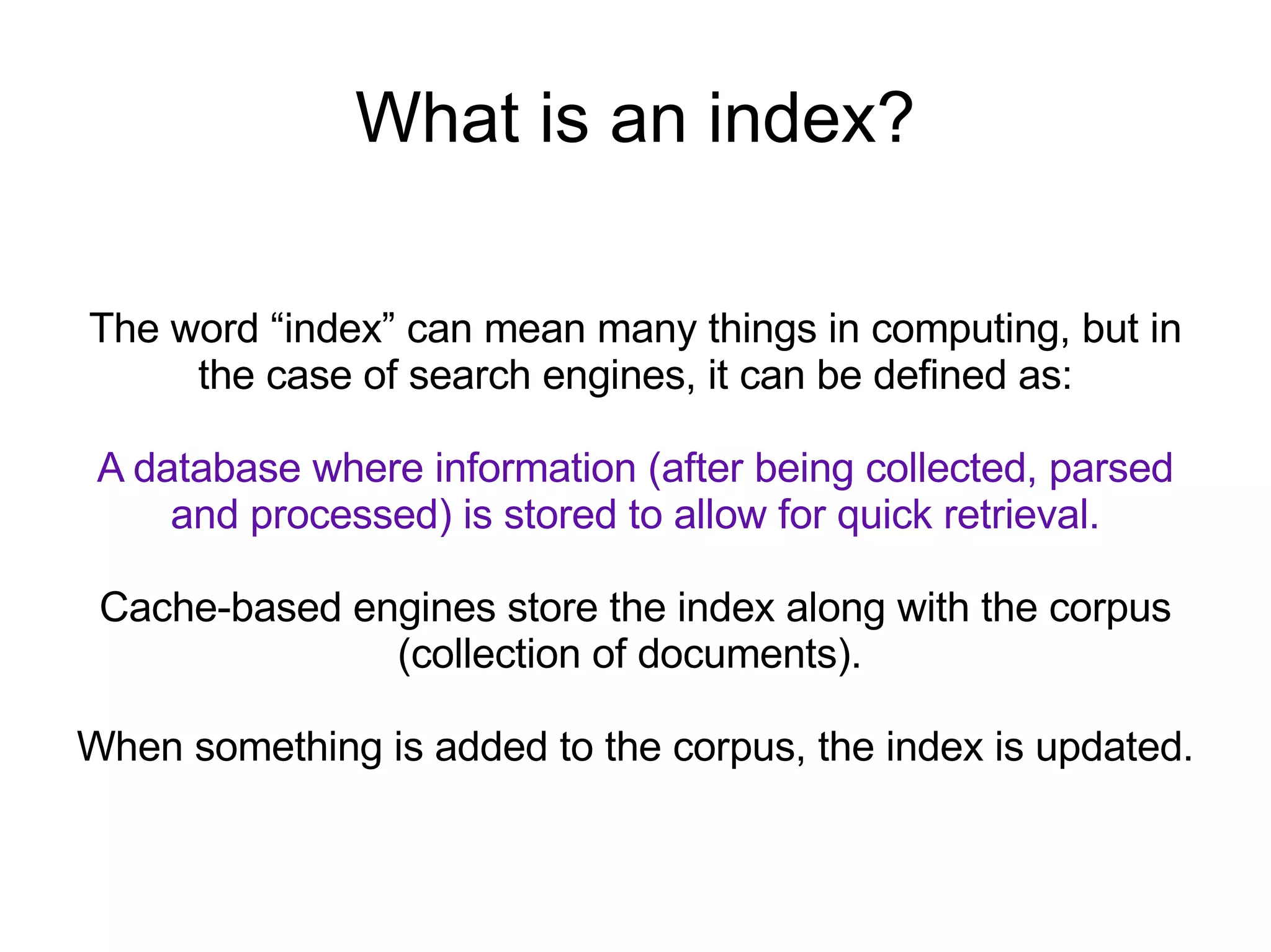 What is an index? The word “index” can mean many things in computing, but in the case of search engines, it can be defined as: A database where information (after being collected, parsed and processed) is stored to allow for quick retrieval. Cache-based engines store the index along with the corpus (collection of documents).  When something is added to the corpus, the index is updated. 