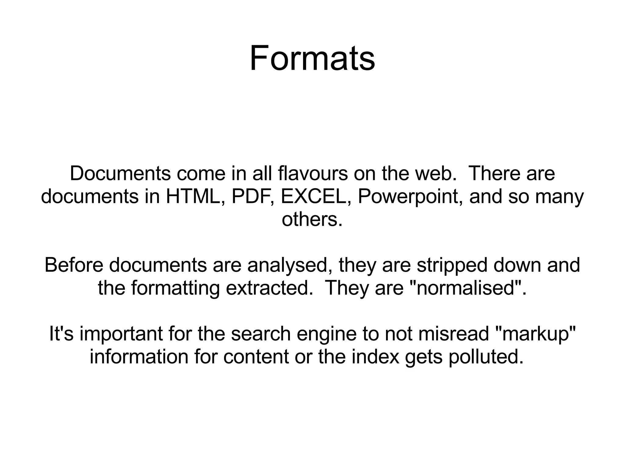 Formats Documents come in all flavours on the web.  There are documents in HTML, PDF, EXCEL, Powerpoint, and so many others. Before documents are analysed, they are stripped down and the formatting extracted.  They are &quot;normalised&quot;. It's important for the search engine to not misread &quot;markup&quot; information for content or the index gets polluted.  