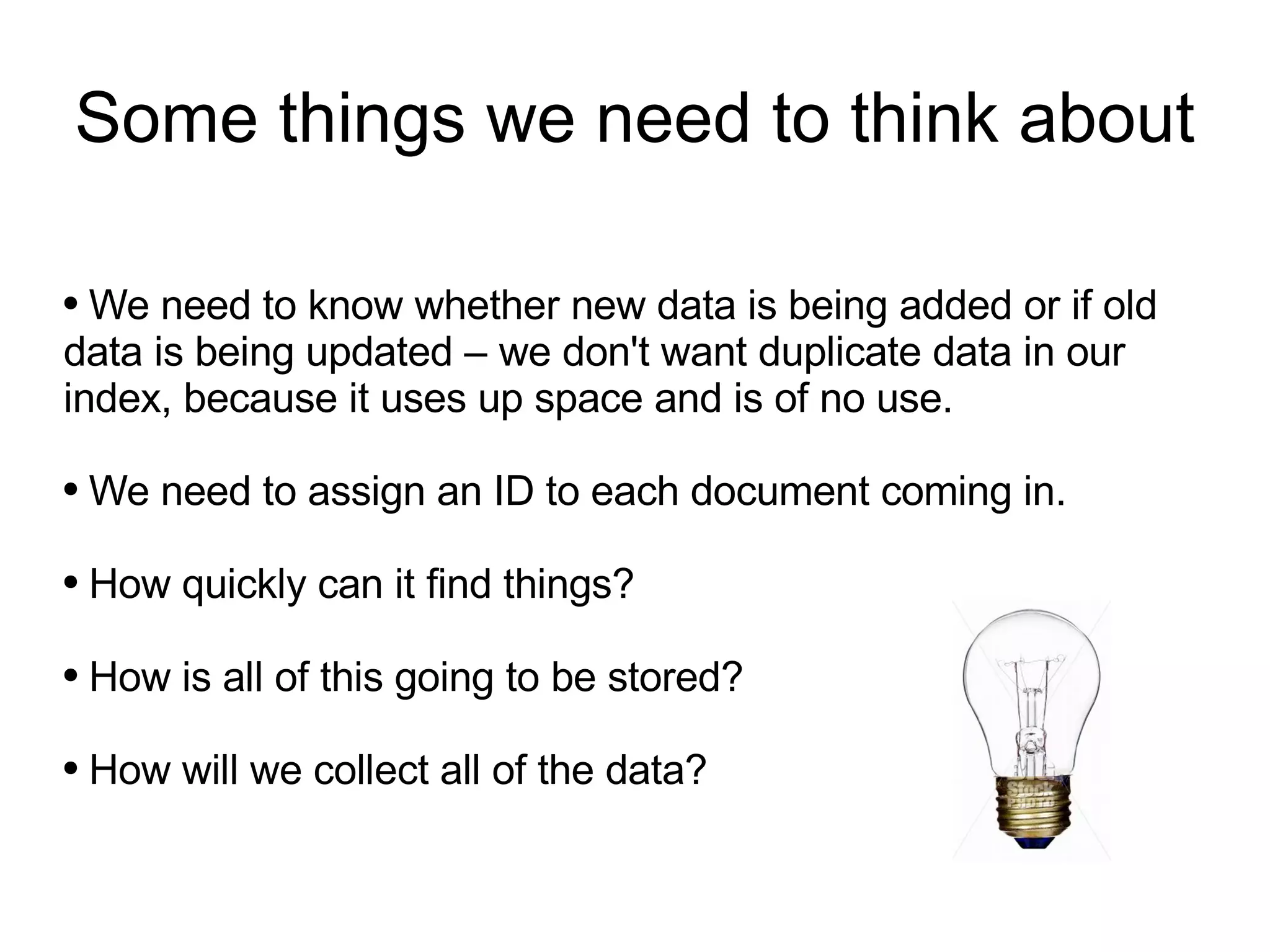 Some things we need to think about We need to know whether new data is being added or if old data is being updated – we don't want duplicate data in our index, because it uses up space and is of no use. We need to assign an ID to each document coming in. How quickly can it find things? How is all of this going to be stored? How will we collect all of the data? 