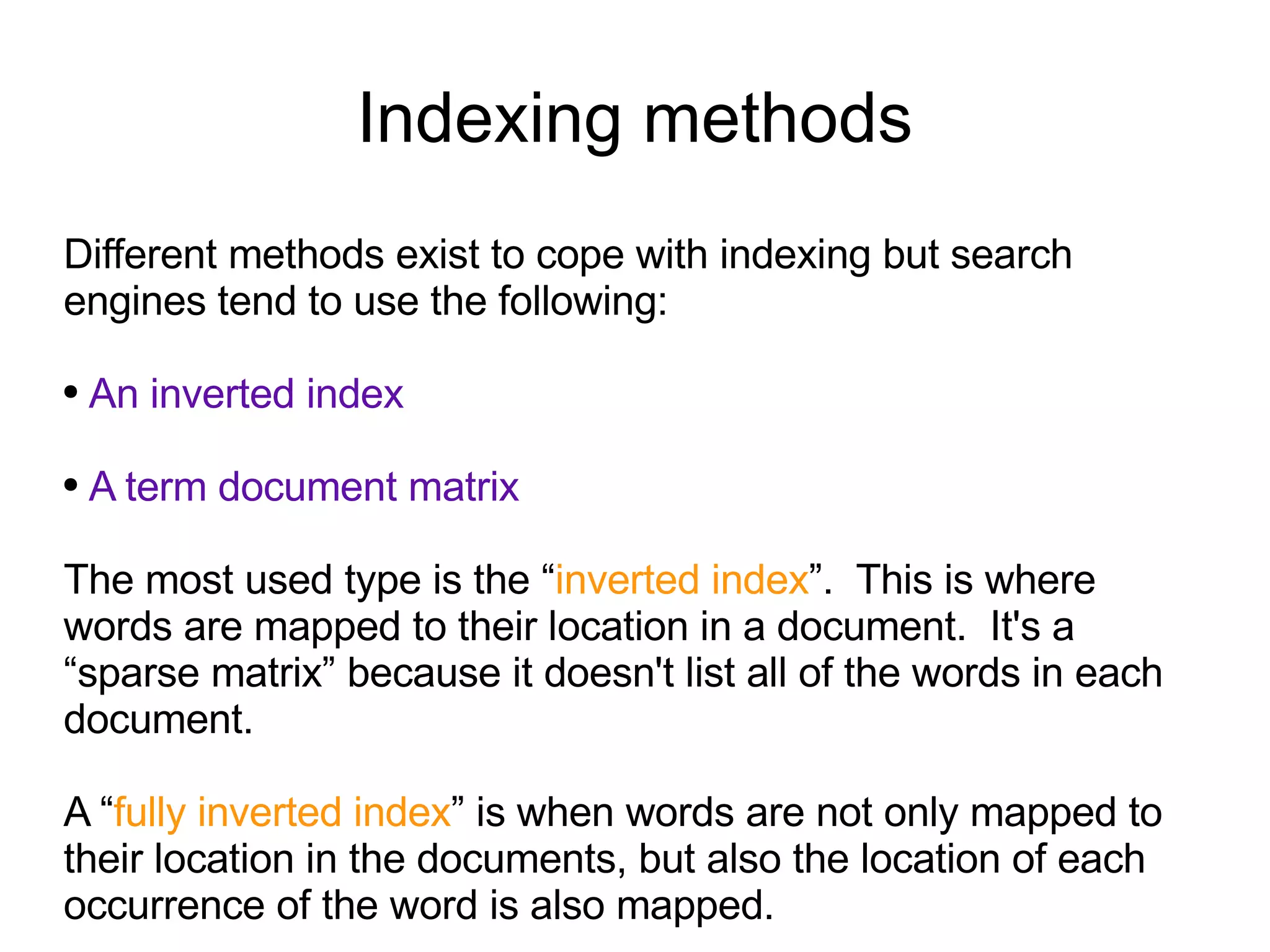 Indexing methods Different methods exist to cope with indexing but search engines tend to use the following: An inverted index A term document matrix   The most used type is the “ inverted index ”.  This is where words are mapped to their location in a document.  It's a “sparse matrix” because it doesn't list all of the words in each document. A “ fully inverted index ” is when words are not only mapped to their location in the documents, but also the location of each occurrence of the word is also mapped.  