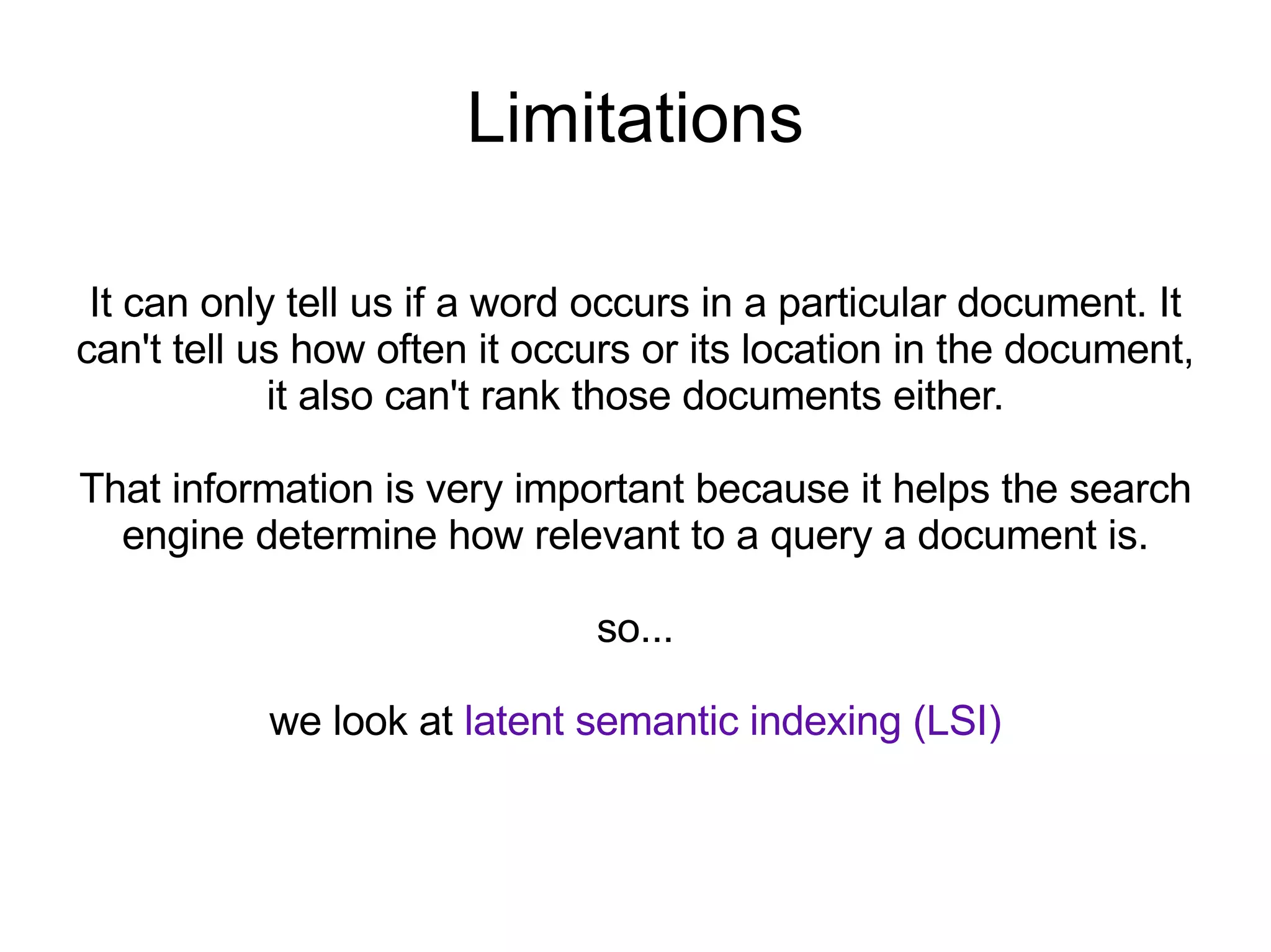 Limitations It can only tell us if a word occurs in a particular document. It can't tell us how often it occurs or its location in the document, it also can't rank those documents either. That information is very important because it helps the search engine determine how relevant to a query a document is. so... we look at  latent semantic indexing (LSI) 