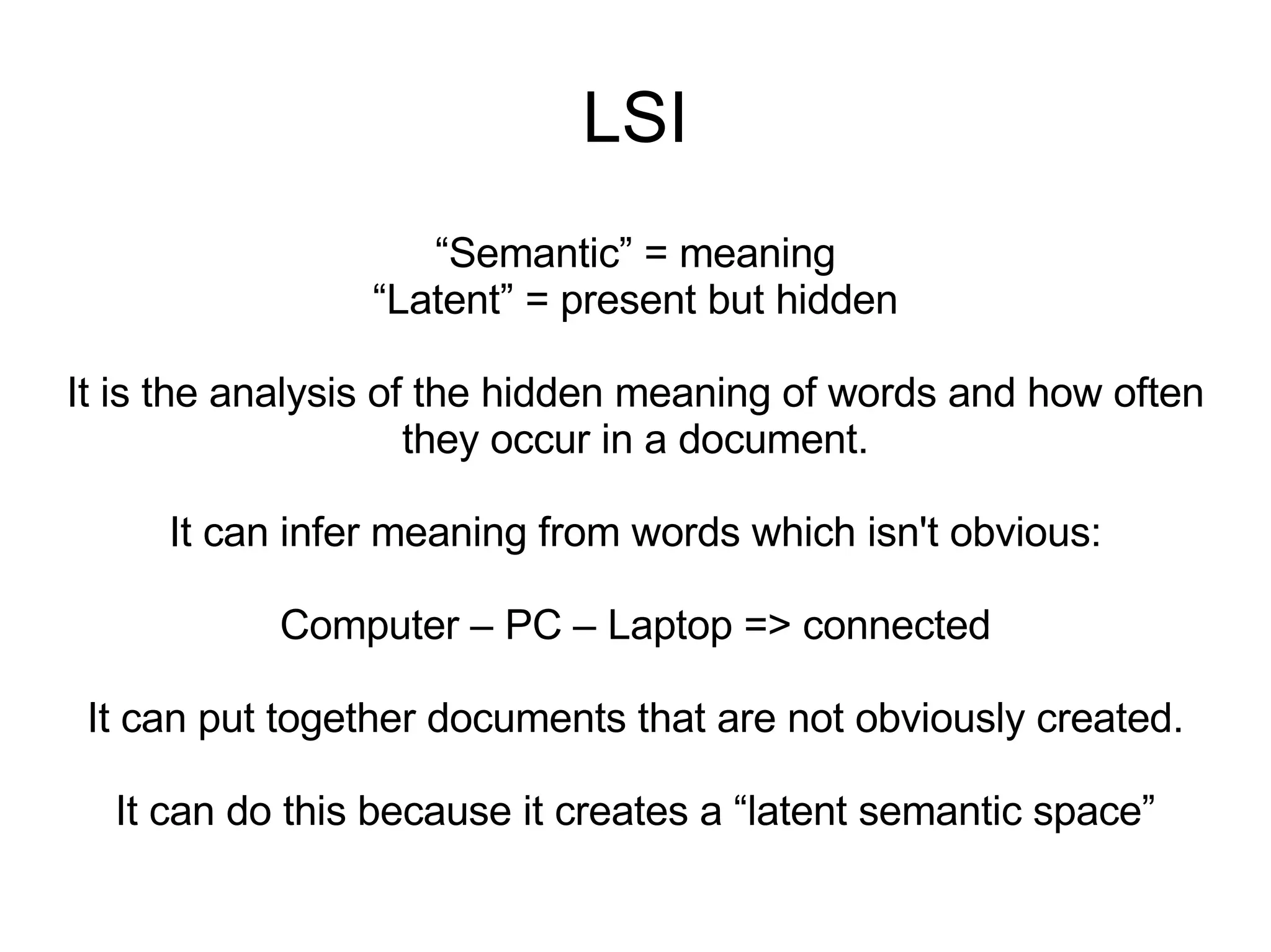 LSI “ Semantic” = meaning “ Latent” = present but hidden It is the analysis of the hidden meaning of words and how often they occur in a document. It can infer meaning from words which isn't obvious: Computer – PC – Laptop => connected It can put together documents that are not obviously created. It can do this because it creates a “latent semantic space” 