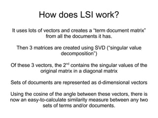 How does LSI work? It uses lots of vectors and creates a “term document matrix” from all the documents it has. Then 3 matrices are created using SVD (“singular value decomposition”) Of these 3 vectors, the 2 nd  contains the singular values of the original matrix in a diagonal matrix Sets of documents are represented as d-dimensional vectors Using the cosine of the angle between these vectors, there is  now an easy-to-calculate similarity measure between any two sets of terms and/or documents. 