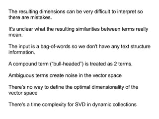 The resulting dimensions can be very difficult to interpret so there are mistakes.  It's unclear what the resulting similarities between terms really mean.  The input is a bag-of-words so we don't have any text structure information. A compound term (“bull-headed”) is treated as 2 terms. Ambiguous terms create noise in the vector space There's no way to define the optimal dimensionality of the vector space There's a time complexity for SVD in dynamic collections 