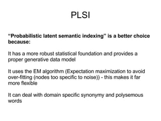 PLSI “ Probabilistic latent semantic indexing” is a better choice because: It has a more robust statistical foundation and provides a proper generative data model It uses the EM algorithm (Expectation maximization to avoid over-fitting (nodes too specific to noise)) - this makes it far more flexible It can deal with domain specific synonymy and  polysemous  words 