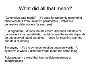What did all that mean? “ Generative data model” -  It's used for randomly generating observed data from unknown parameters (HMMs are generative data models for example) “ EM algorithm” - it finds the maximum likelihood estimate of parameters in a probabilistic model (where the model depends on unobserved latent variables) – good for machine learning and data clustering. Synonymy – It's the synonym relation between words.  A synonym is when 2 different words mean the same thing. Polysemous – a word that has multiple meanings or interpretations 