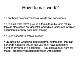 How does it work? It analyses co-occurrences of words and documents It tells us what terms give us a topic (term by topic matrix - topic is also called an &quot;aspect&quot;), and which topics are in which documents term by document matrix) It uses aspects to create queries LSI uses the Gaussian model (normal distribution) that can generate negative values and you can't have a negative number of words in a document - PLSI uses a multi-nominal model (probability distribution) which works better. 